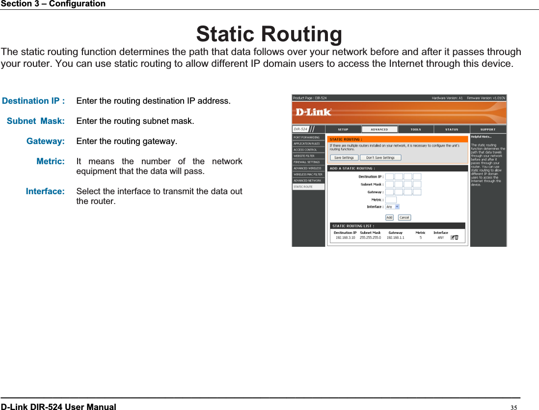 Section 3 – Configuration Static RoutingThe static routing function determines the path that data follows over your network before and after it passes through your router. You can use static routing to allow different IP domain users to access the Internet through this device. Destination IP :  Enter the routing destination IP address.Subnet Mask: Enter the routing subnet mask.Gateway: Enter the routing gateway.Metric: It means the number of the network equipment that the data will pass. Interface: Select the interface to transmit the data out the router. ————————————————————————————————————————————————————————————D-Link DIR-524 User Manual                                                                                           35