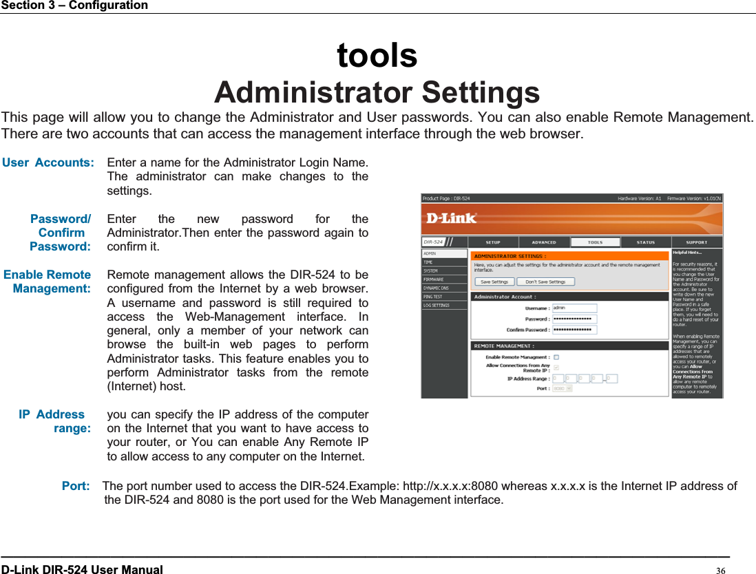 Section 3 – Configuration toolsAdministrator SettingsThis page will allow you to change the Administrator and User passwords. You can also enable Remote Management.   There are two accounts that can access the management interface through the web browser.   User Accounts: Enter a name for the Administrator Login Name. The administrator can make changes to the settings.Password/ ConfirmPassword:Enter the new password for the Administrator.Then enter the password again to confirm it. Enable Remote Management:Remote management allows the DIR-524 to be configured from the Internet by a web browser. A username and password is still required to access the Web-Management interface. In general, only a member of your network can browse the built-in web pages to perform Administrator tasks. This feature enables you to perform Administrator tasks from the remote (Internet) host. IP Addressrange:you can specify the IP address of the computer on the Internet that you want to have access to your router, or You can enable Any Remote IP to allow access to any computer on the Internet. Port: The port number used to access the DIR-524.Example: http://x.x.x.x:8080 whereas x.x.x.x is the Internet IP address of the DIR-524 and 8080 is the port used for the Web Management interface.————————————————————————————————————————————————————————————D-Link DIR-524 User Manual                                                                                           36