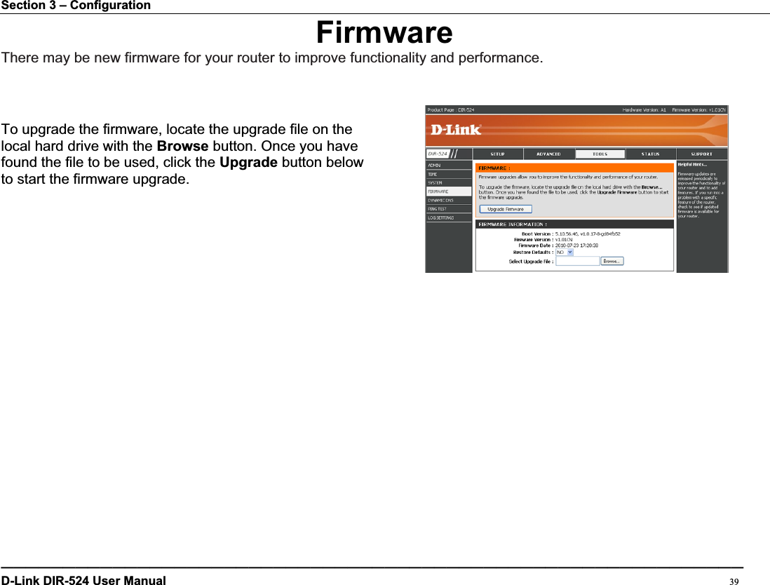 Section 3 – Configuration FirmwareThere may be new firmware for your router to improve functionality and performance. To upgrade the firmware, locate the upgrade file on the   local hard drive with the Browse button. Once you have found the file to be used, click the Upgrade button below to start the firmware upgrade. ————————————————————————————————————————————————————————————D-Link DIR-524 User Manual                                                                                           39