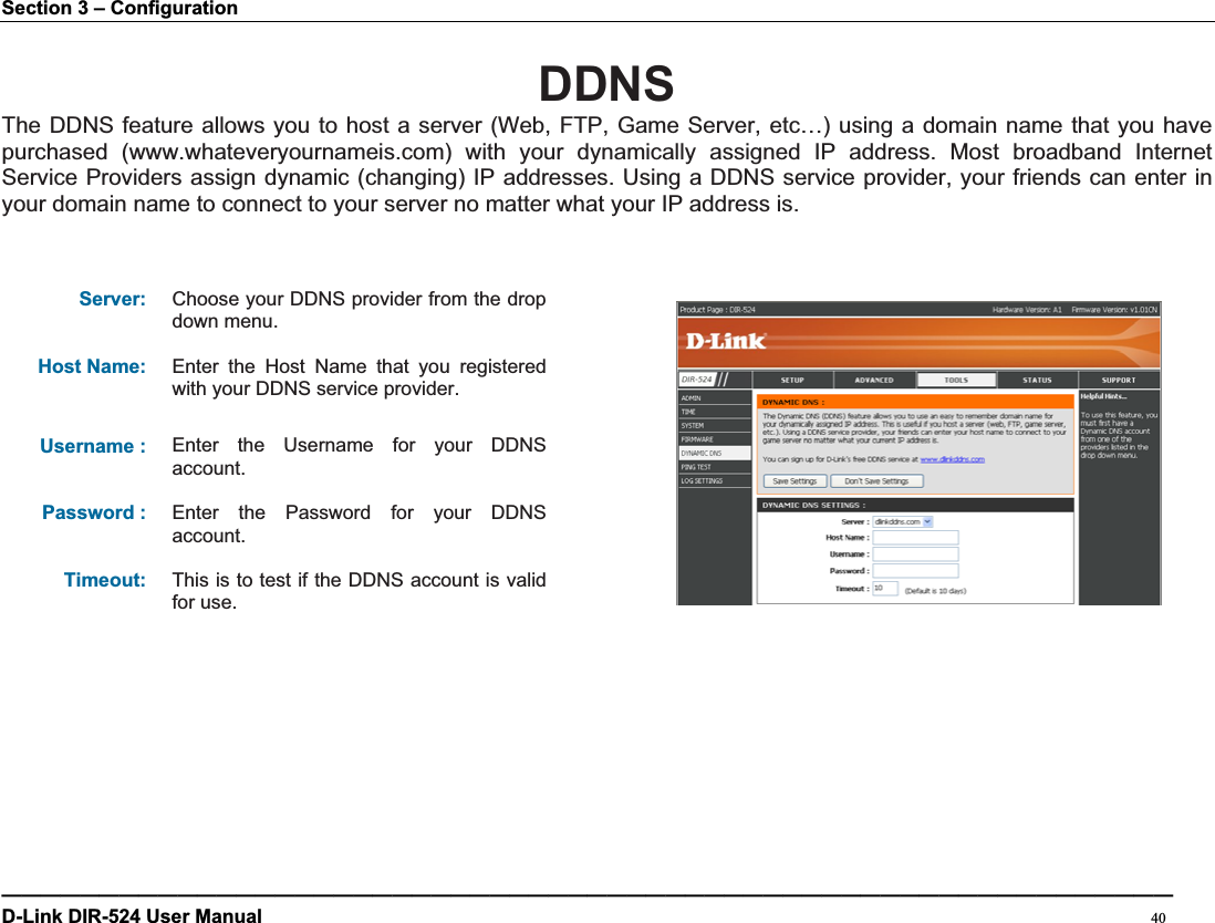 Section 3 – Configuration DDNSThe DDNS feature allows you to host a server (Web, FTP, Game Server, etc…) using a domain name that you have purchased (www.whateveryournameis.com) with your dynamically assigned IP address. Most broadband Internet Service Providers assign dynamic (changing) IP addresses. Using a DDNS service provider, your friends can enter in your domain name to connect to your server no matter what your IP address is. Server: Choose your DDNS provider from the drop down menu. Host Name: Enter the Host Name that you registered with your DDNS service provider. Username : Enter the Username for your DDNS account.Password : Enter the Password for your DDNS account.Timeout: This is to test if the DDNS account is valid for use. ————————————————————————————————————————————————————————————D-Link DIR-524 User Manual                                                                                           40