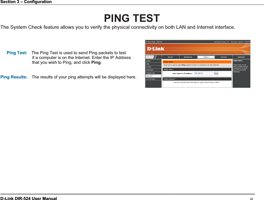 Section 3 – Configuration PING TEST The System Check feature allows you to verify the physical connectivity on both LAN and Internet interface. Ping Test:    The Ping Test is used to send Ping packets to test   if a computer is on the Internet. Enter the IP Address that you wish to Ping, and click Ping.Ping Results:    The results of your ping attempts will be displayed here. ————————————————————————————————————————————————————————————D-Link DIR-524 User Manual                                                                                           41