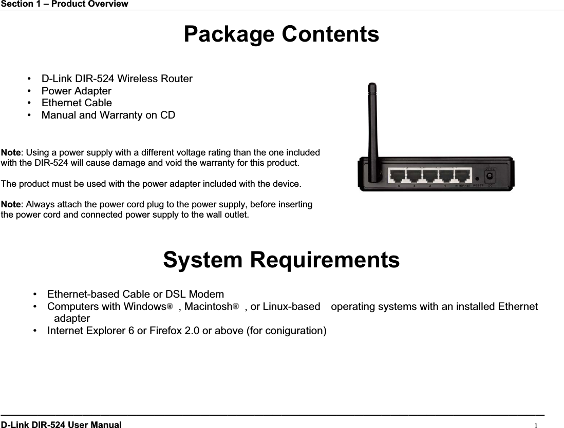 Section 1 – Product Overview Package Contents •  D-Link DIR-524 Wireless Router •  Power Adapter •  Ethernet Cable •    Manual and Warranty on CD Note: Using a power supply with a different voltage rating than the one included   with the DIR-524 will cause damage and void the warranty for this product. The product must be used with the power adapter included with the device. Note: Always attach the power cord plug to the power supply, before inserting   the power cord and connected power supply to the wall outlet. System Requirements •  Ethernet-based Cable or DSL Modem •  Computers with Windows  , Macintosh   , or Linux-based    operating systems with an installed Ethernet   adapter•    Internet Explorer 6 or Firefox 2.0 or above (for coniguration) ————————————————————————————————————————————————————————————D-Link DIR-524 User Manual                                                                                           1