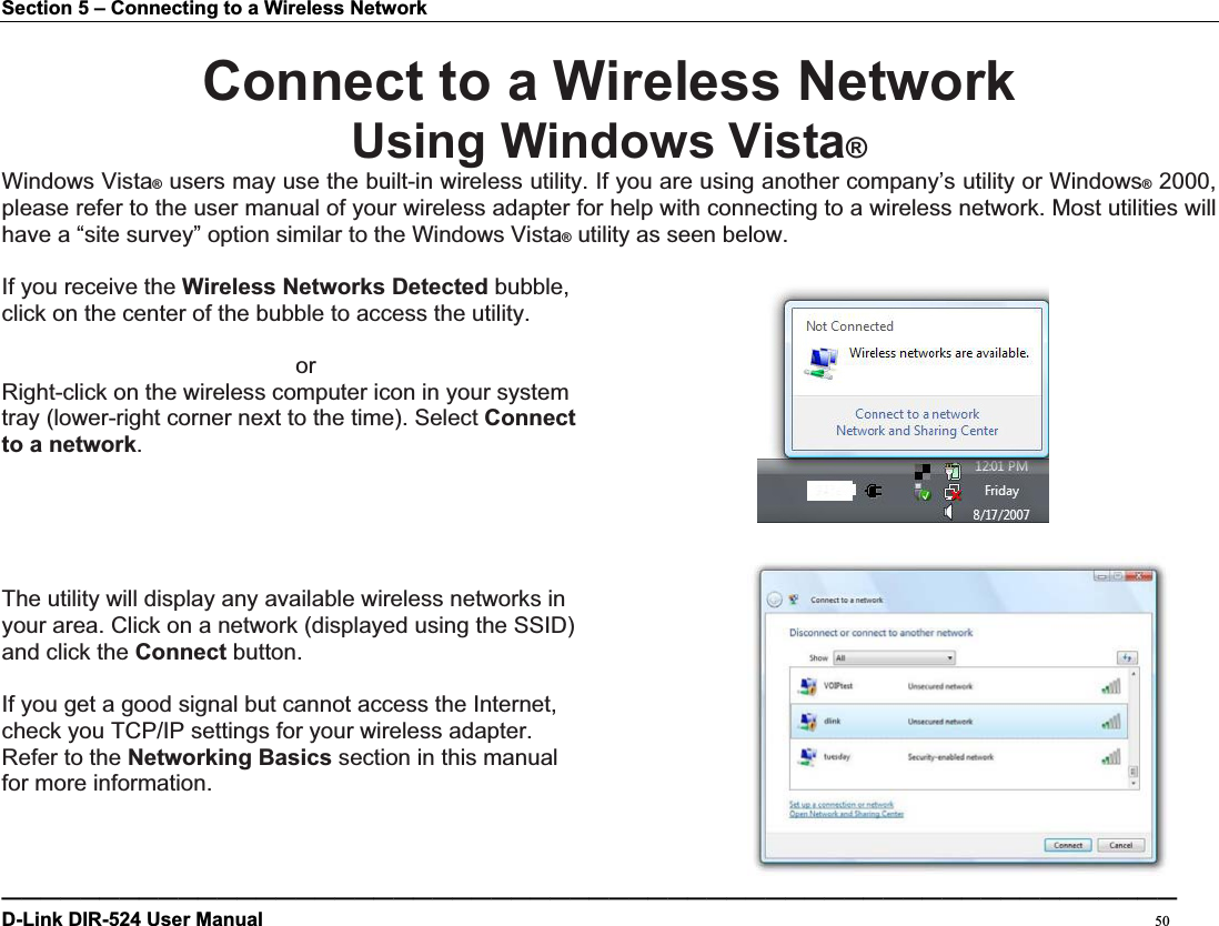 Section 5 – Connecting to a Wireless Network Connect to a Wireless NetworkUsing Windows Vista®Windows Vista® users may use the built-in wireless utility. If you are using another company’s utility or Windows® 2000, please refer to the user manual of your wireless adapter for help with connecting to a wireless network. Most utilities will have a “site survey” option similar to the Windows Vista® utility as seen below. If you receive the Wireless Networks Detected bubble, click on the center of the bubble to access the utility.      or Right-click on the wireless computer icon in your system   tray (lower-right corner next to the time). Select Connectto a network.The utility will display any available wireless networks in   your area. Click on a network (displayed using the SSID)   and click the Connect button. If you get a good signal but cannot access the Internet,   check you TCP/IP settings for your wireless adapter.   Refer to the Networking Basics section in this manual   for more information. ————————————————————————————————————————————————————————————D-Link DIR-524 User Manual                                                                                           50