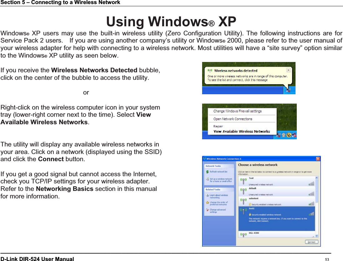 Section 5 – Connecting to a Wireless Network Using Windows® XPWindows® XP users may use the built-in wireless utility (Zero Configuration Utility). The following instructions are for Service Pack 2 users.    If you are using another company’s utility or Windows® 2000, please refer to the user manual of your wireless adapter for help with connecting to a wireless network. Most utilities will have a “site survey” option similar to the Windows® XP utility as seen below. If you receive the Wireless Networks Detected bubble,   click on the center of the bubble to access the utility.      or Right-click on the wireless computer icon in your system tray (lower-right corner next to the time). Select ViewAvailable Wireless Networks.The utility will display any available wireless networks in   your area. Click on a network (displayed using the SSID)   and click the Connect button. If you get a good signal but cannot access the Internet,   check you TCP/IP settings for your wireless adapter.   Refer to the Networking Basics section in this manual for more information. ————————————————————————————————————————————————————————————D-Link DIR-524 User Manual                                                                                           53