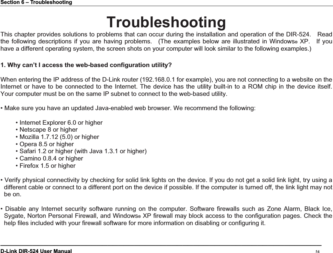 Section 6 – Troubleshooting ————————————————————————————————————————————————————————————D-Link DIR-524 User Manual                                                                                           54TroubleshootingThis chapter provides solutions to problems that can occur during the installation and operation of the DIR-524.    Read the following descriptions if you are having problems.  (The examples below are illustrated in Windows® XP.  If you have a different operating system, the screen shots on your computer will look similar to the following examples.) 1. Why can’t I access the web-based configuration utility?When entering the IP address of the D-Link router (192.168.0.1 for example), you are not connecting to a website on the Internet or have to be connected to the Internet. The device has the utility built-in to a ROM chip in the device itself. Your computer must be on the same IP subnet to connect to the web-based utility.   • Make sure you have an updated Java-enabled web browser. We recommend the following:   • Internet Explorer 6.0 or higher   • Netscape 8 or higher   • Mozilla 1.7.12 (5.0) or higher   • Opera 8.5 or higher   • Safari 1.2 or higher (with Java 1.3.1 or higher)   • Camino 0.8.4 or higher   • Firefox 1.5 or higher   • Verify physical connectivity by checking for solid link lights on the device. If you do not get a solid link light, try using a different cable or connect to a different port on the device if possible. If the computer is turned off, the link light may notbe on. • Disable any Internet security software running on the computer. Software firewalls such as Zone Alarm, Black Ice, Sygate, Norton Personal Firewall, and Windows® XP firewall may block access to the configuration pages. Check the help files included with your firewall software for more information on disabling or configuring it. 