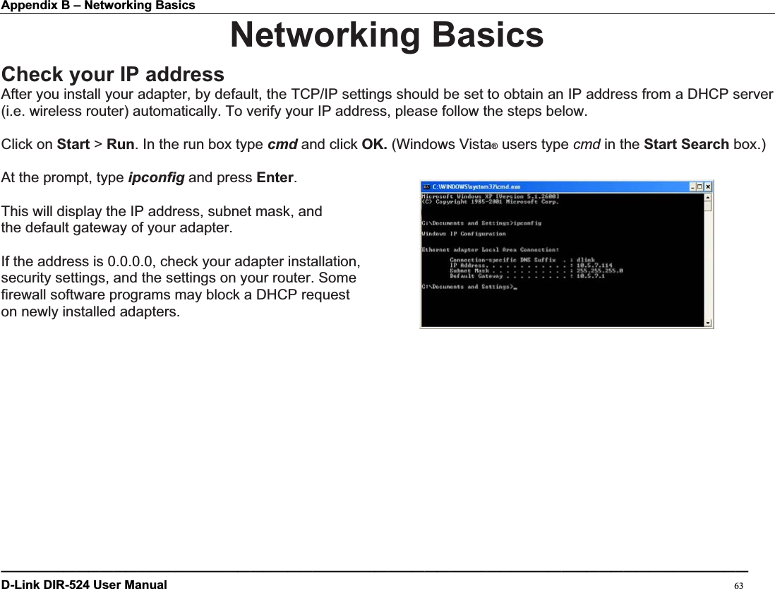 Appendix B – Networking Basics Networking BasicsCheck your IP addressAfter you install your adapter, by default, the TCP/IP settings should be set to obtain an IP address from a DHCP server (i.e. wireless router) automatically. To verify your IP address, please follow the steps below. Click on Start &gt; Run. In the run box type cmd and click OK. (Windows Vista® users type cmd in the Start Search box.) At the prompt, type ipconfig and press Enter.This will display the IP address, subnet mask, and the default gateway of your adapter. If the address is 0.0.0.0, check your adapter installation,   security settings, and the settings on your router. Some   firewall software programs may block a DHCP request   on newly installed adapters.   ————————————————————————————————————————————————————————————D-Link DIR-524 User Manual                                                                                           63
