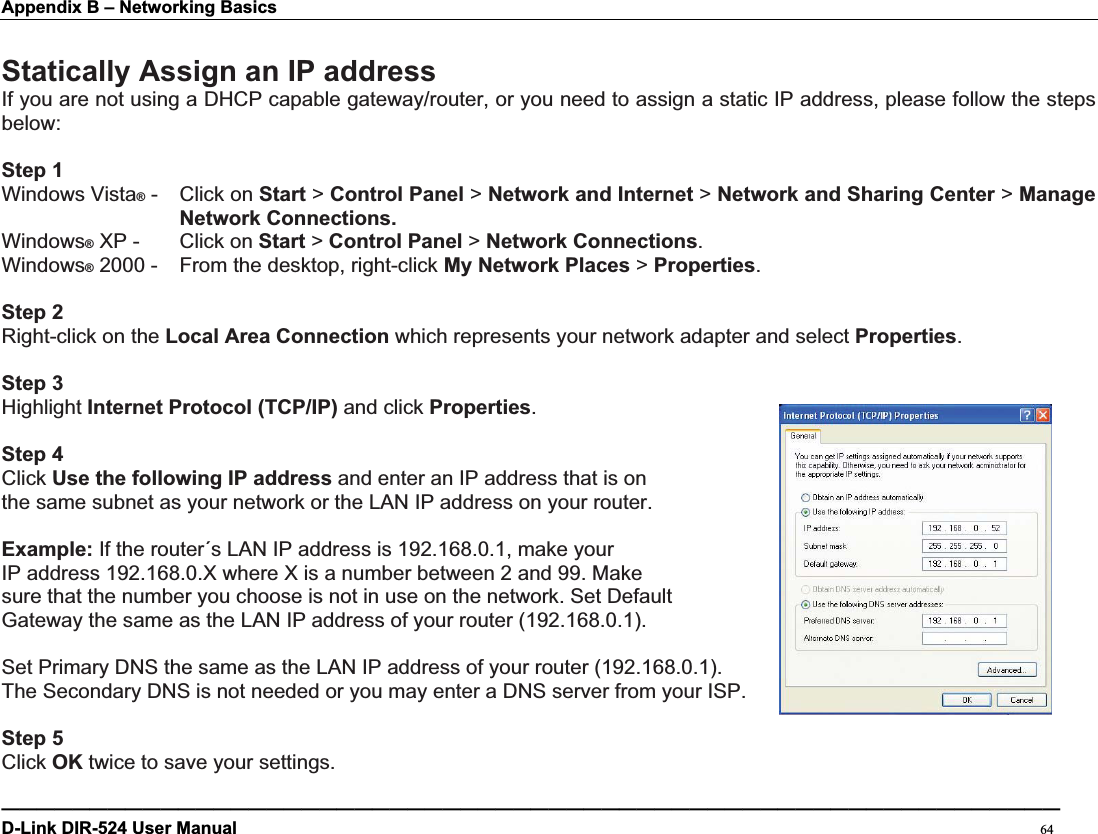 Appendix B – Networking Basics Statically Assign an IP addressIf you are not using a DHCP capable gateway/router, or you need to assign a static IP address, please follow the steps below:Step 1Windows Vista® -  Click on Start &gt; Control Panel &gt; Network and Internet &gt; Network and Sharing Center &gt; Manage Network Connections.Windows® XP -  Click on Start &gt; Control Panel &gt; Network Connections.Windows® 2000 -  From the desktop, right-click My Network Places &gt; Properties.Step 2Right-click on the Local Area Connection which represents your network adapter and select Properties.Step 3Highlight Internet Protocol (TCP/IP) and click Properties.Step 4Click Use the following IP address and enter an IP address that is on   the same subnet as your network or the LAN IP address on your router.   Example: If the router´s LAN IP address is 192.168.0.1, make your   IP address 192.168.0.X where X is a number between 2 and 99. Make sure that the number you choose is not in use on the network. Set Default Gateway the same as the LAN IP address of your router (192.168.0.1).   Set Primary DNS the same as the LAN IP address of your router (192.168.0.1).   The Secondary DNS is not needed or you may enter a DNS server from your ISP. Step 5Click OK twice to save your settings.————————————————————————————————————————————————————————————D-Link DIR-524 User Manual                                                                                           64