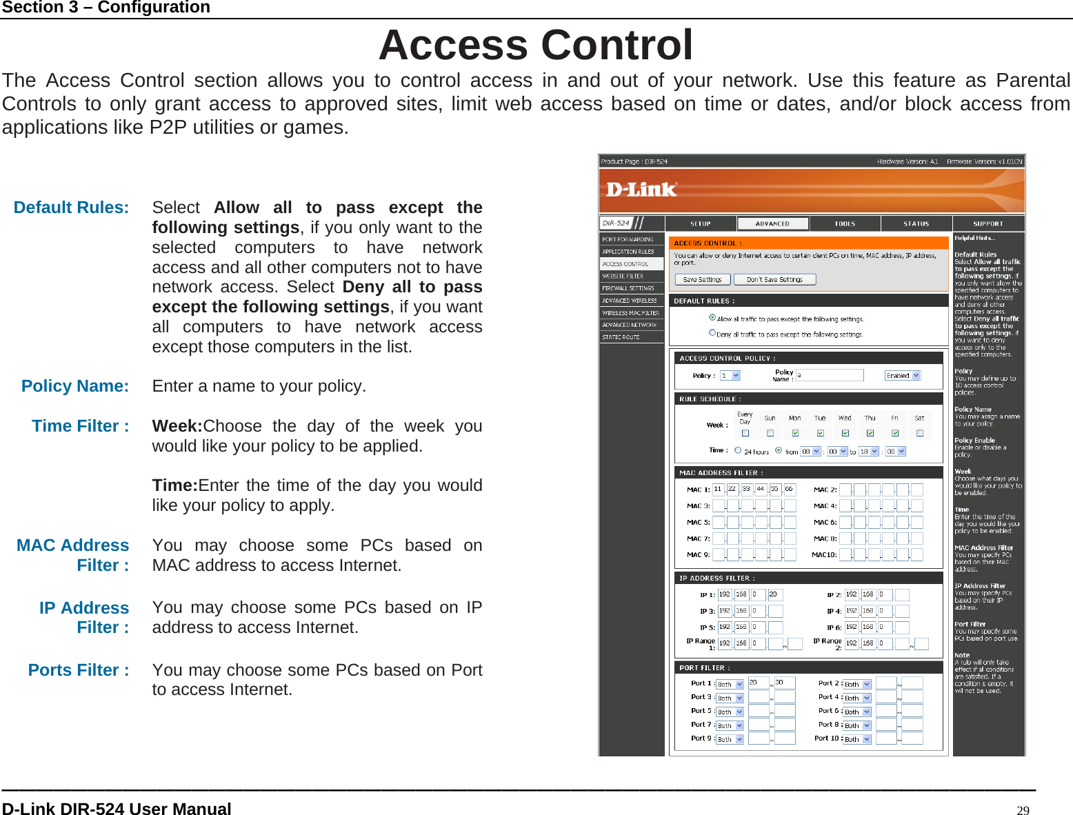Section 3 – Configuration ———————————————————————————————————————————————————————————— D-Link DIR-524 User Manual                                                                                           29 Access Control The Access Control section allows you to control access in and out of your network. Use this feature as Parental Controls to only grant access to approved sites, limit web access based on time or dates, and/or block access from applications like P2P utilities or games.    Default Rules: Select  Allow all to pass except the following settings, if you only want to the selected computers to have network access and all other computers not to have network access. Select Deny all to pass except the following settings, if you want all computers to have network access except those computers in the list.  Policy Name:  Enter a name to your policy.  Time Filter :  Week:Choose the day of the week you would like your policy to be applied.  Time:Enter the time of the day you would like your policy to apply.  MAC Address Filter :  You may choose some PCs based on MAC address to access Internet.  IP Address Filter :  You may choose some PCs based on IP address to access Internet.  Ports Filter :  You may choose some PCs based on Port to access Internet.    