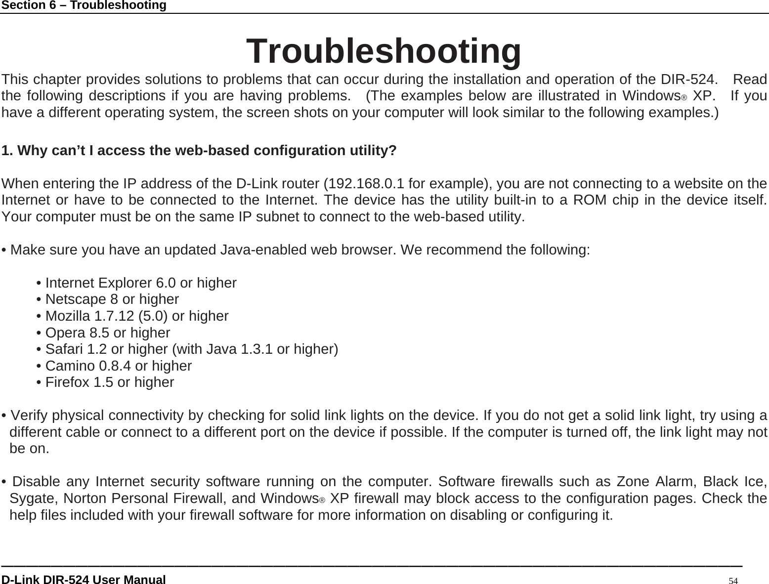 Section 6 – Troubleshooting ———————————————————————————————————————————————————————————— D-Link DIR-524 User Manual                                                                                           54  Troubleshooting This chapter provides solutions to problems that can occur during the installation and operation of the DIR-524.  Read the following descriptions if you are having problems.  (The examples below are illustrated in Windows® XP.  If you have a different operating system, the screen shots on your computer will look similar to the following examples.)  1. Why can’t I access the web-based configuration utility?  When entering the IP address of the D-Link router (192.168.0.1 for example), you are not connecting to a website on the Internet or have to be connected to the Internet. The device has the utility built-in to a ROM chip in the device itself. Your computer must be on the same IP subnet to connect to the web-based utility.    • Make sure you have an updated Java-enabled web browser. We recommend the following:    • Internet Explorer 6.0 or higher   • Netscape 8 or higher   • Mozilla 1.7.12 (5.0) or higher   • Opera 8.5 or higher   • Safari 1.2 or higher (with Java 1.3.1 or higher)   • Camino 0.8.4 or higher   • Firefox 1.5 or higher    • Verify physical connectivity by checking for solid link lights on the device. If you do not get a solid link light, try using a different cable or connect to a different port on the device if possible. If the computer is turned off, the link light may not be on.  • Disable any Internet security software running on the computer. Software firewalls such as Zone Alarm, Black Ice, Sygate, Norton Personal Firewall, and Windows® XP firewall may block access to the configuration pages. Check the help files included with your firewall software for more information on disabling or configuring it.  