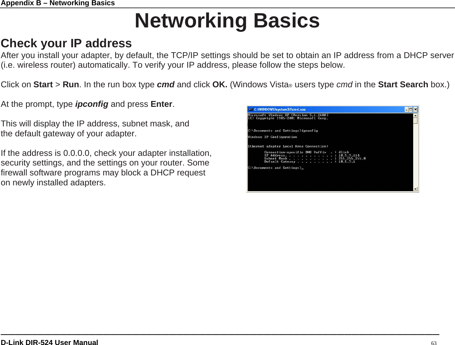Appendix B – Networking Basics ———————————————————————————————————————————————————————————— D-Link DIR-524 User Manual                                                                                           63 Networking Basics Check your IP address After you install your adapter, by default, the TCP/IP settings should be set to obtain an IP address from a DHCP server (i.e. wireless router) automatically. To verify your IP address, please follow the steps below.  Click on Start &gt; Run. In the run box type cmd and click OK. (Windows Vista® users type cmd in the Start Search box.)  At the prompt, type ipconfig and press Enter.  This will display the IP address, subnet mask, and the default gateway of your adapter.  If the address is 0.0.0.0, check your adapter installation,   security settings, and the settings on your router. Some   firewall software programs may block a DHCP request   on newly installed adapters.                 