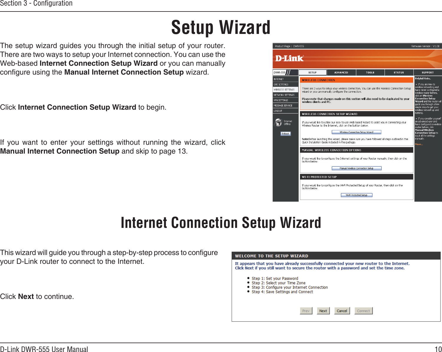 10D-Link DWR-555 User ManualSection 3 - ConﬁgurationSetup WizardThe setup wizard guides you through the initial setup of your router. There are two ways to setup your Internet connection. You can use the Web-based Internet Connection Setup Wizard or you can manually congure using the Manual Internet Connection Setup wizard.Click Internet Connection Setup Wizard to begin.If  you  want  to  enter  your  settings  without  running  the  wizard,  click Manual Internet Connection Setup and skip to page 13.This wizard will guide you through a step-by-step process to congure your D-Link router to connect to the Internet.Click Next to continue.Internet Connection Setup Wizard