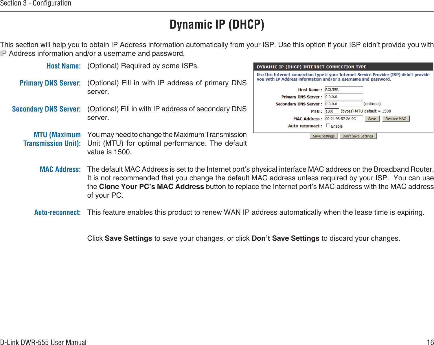 16D-Link DWR-555 User ManualSection 3 - ConﬁgurationDynamic IP (DHCP)(Optional) Required by some ISPs.(Optional) Fill in with IP address of primary DNS server.(Optional) Fill in with IP address of secondary DNS server.You may need to change the Maximum Transmission Unit  (MTU)  for  optimal  performance.  The  default value is 1500.The default MAC Address is set to the Internet port’s physical interface MAC address on the Broadband Router. It is not recommended that you change the default MAC address unless required by your ISP.  You can use the Clone Your PC’s MAC Address button to replace the Internet port’s MAC address with the MAC address of your PC.This feature enables this product to renew WAN IP address automatically when the lease time is expiring. Click Save Settings to save your changes, or click Don’t Save Settings to discard your changes.This section will help you to obtain IP Address information automatically from your ISP. Use this option if your ISP didn’t provide you with IP Address information and/or a username and password.Host Name:Primary DNS Server: Secondary DNS Server: MTU (Maximum Transmission Unit): MAC Address: Auto-reconnect: