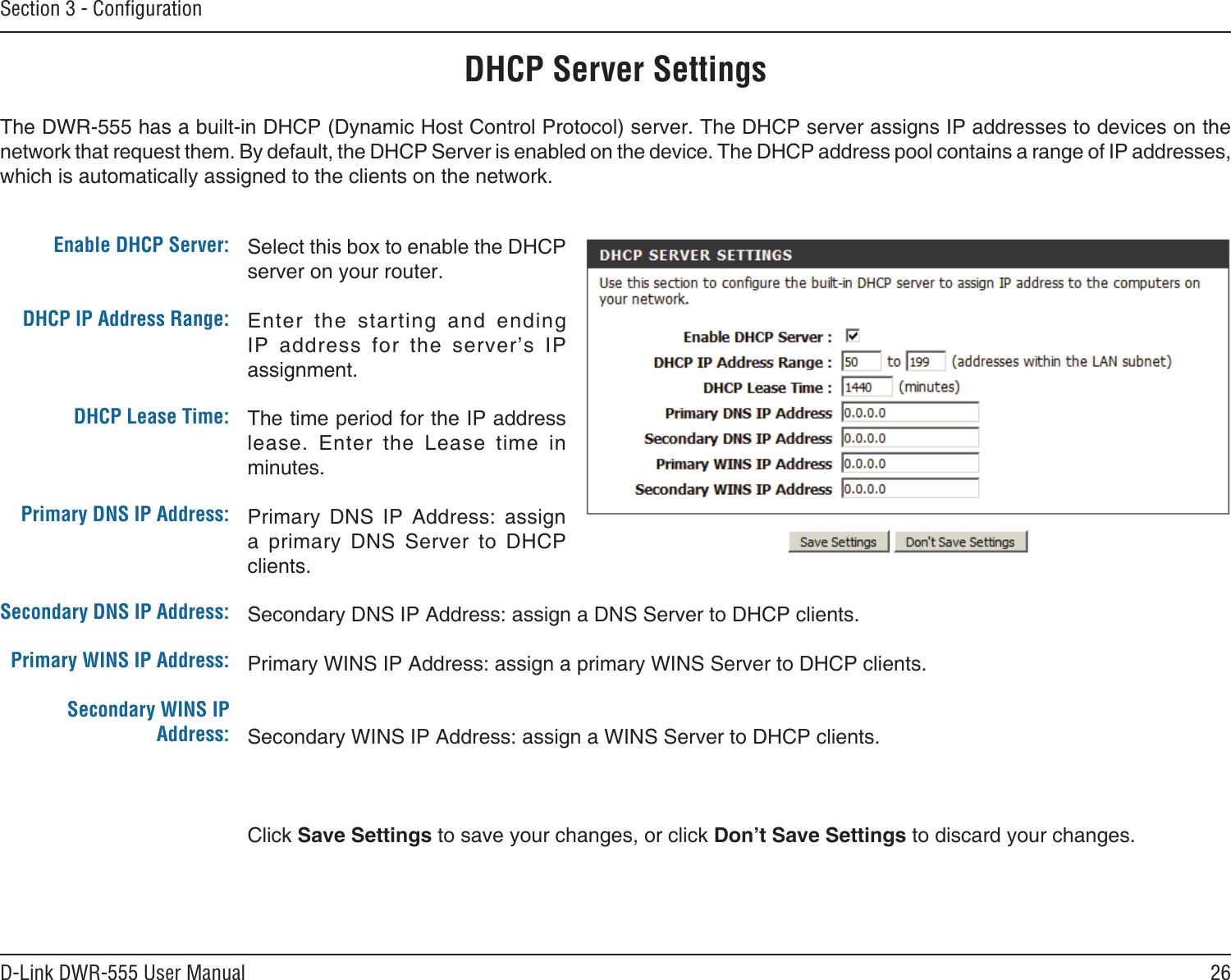 26D-Link DWR-555 User ManualSection 3 - ConﬁgurationSelect this box to enable the DHCP server on your router. Enter  the  starting  and  ending IP  address  for  the  server’s  IP assignment.The time period for the IP address lease.  Enter  the  Lease  time  in minutes.Primary  DNS  IP  Address:  assign a  primary  DNS  Server  to  DHCP clients.Secondary DNS IP Address: assign a DNS Server to DHCP clients.Primary WINS IP Address: assign a primary WINS Server to DHCP clients. Secondary WINS IP Address: assign a WINS Server to DHCP clients.Click Save Settings to save your changes, or click Don’t Save Settings to discard your changes.Enable DHCP Server: DHCP IP Address Range:DHCP Lease Time:Primary DNS IP Address:Secondary DNS IP Address:Primary WINS IP Address:Secondary WINS IP Address:DHCP Server SettingsThe DWR-555 has a built-in DHCP (Dynamic Host Control Protocol) server. The DHCP server assigns IP addresses to devices on the network that request them. By default, the DHCP Server is enabled on the device. The DHCP address pool contains a range of IP addresses, which is automatically assigned to the clients on the network.