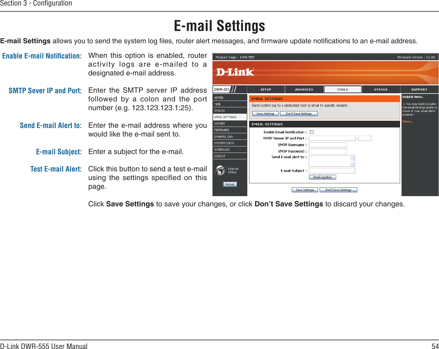 54D-Link DWR-555 User ManualSection 3 - ConﬁgurationE-mail SettingsWhen  this  option  is  enabled,  router activity  logs  are  e-mailed  to  a designated e-mail address.Enter  the  SMTP  server  IP  address followed  by  a  colon  and  the  port number (e.g. 123.123.123.1:25).Enter the e-mail address where you would like the e-mail sent to.Enter a subject for the e-mail.Click this button to send a test e-mail using  the  settings  specied  on  this page.Click Save Settings to save your changes, or click Don’t Save Settings to discard your changes.Enable E-mail Notiﬁcation:SMTP Sever IP and Port:  Send E-mail Alert to: E-mail Subject:Test E-mail Alert:E-mail Settings allows you to send the system log les, router alert messages, and rmware update notications to an e-mail address.