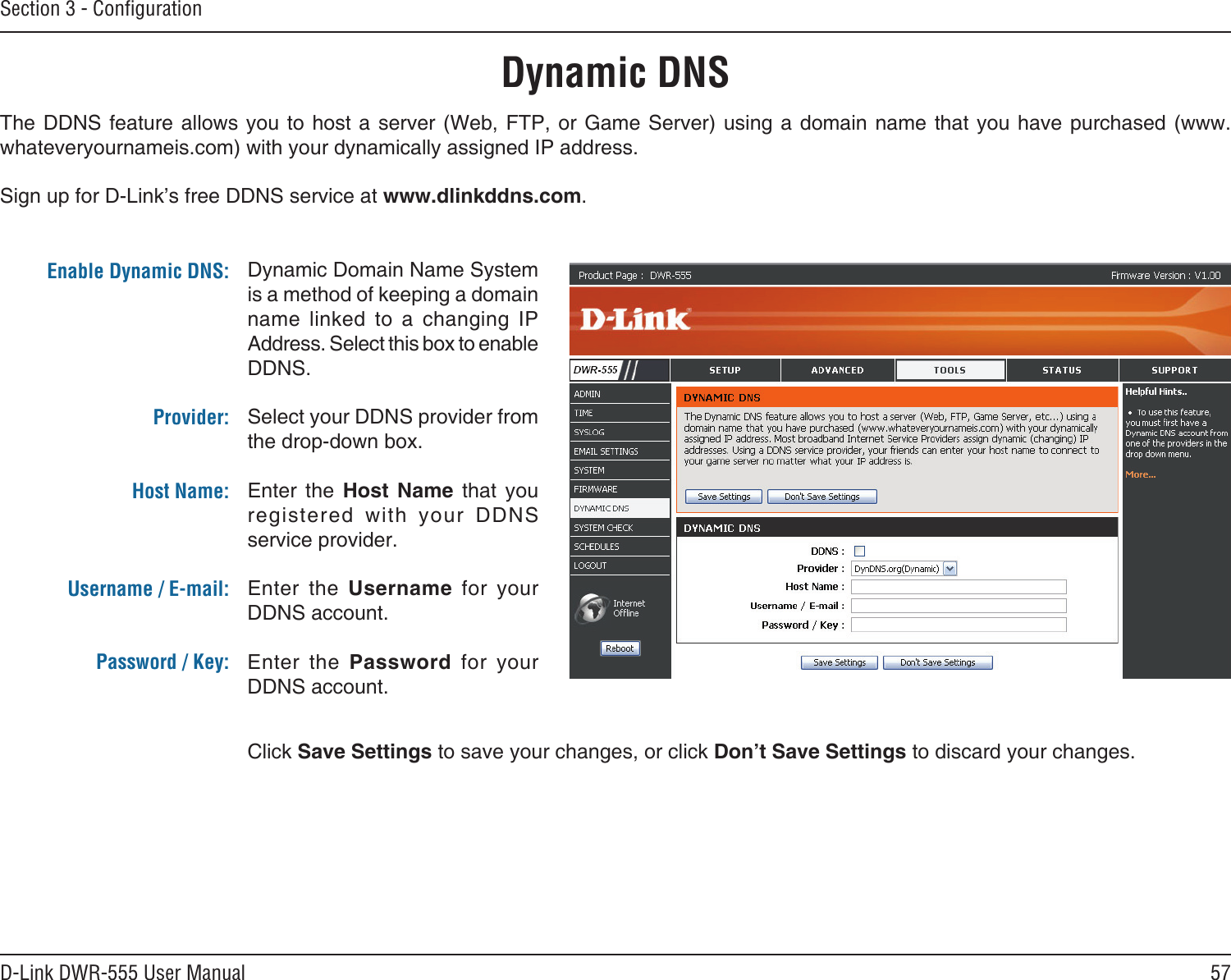 57D-Link DWR-555 User ManualSection 3 - ConﬁgurationDynamic DNSDynamic Domain Name System is a method of keeping a domain name  linked  to  a  changing  IP Address. Select this box to enable DDNS.Select your DDNS provider from the drop-down box.Enter  the  Host  Name  that  you registered  with  your  DDNS service provider.Enter  the  Username  for  your DDNS account.Enter  the  Password  for  your DDNS account.The DDNS  feature  allows you to host  a  server  (Web, FTP, or Game  Server)  using a domain name  that  you have purchased (www.whateveryournameis.com) with your dynamically assigned IP address.Sign up for D-Link’s free DDNS service at www.dlinkddns.com.Enable Dynamic DNS:Provider: Host Name:Username / E-mail: Password / Key:Click Save Settings to save your changes, or click Don’t Save Settings to discard your changes.