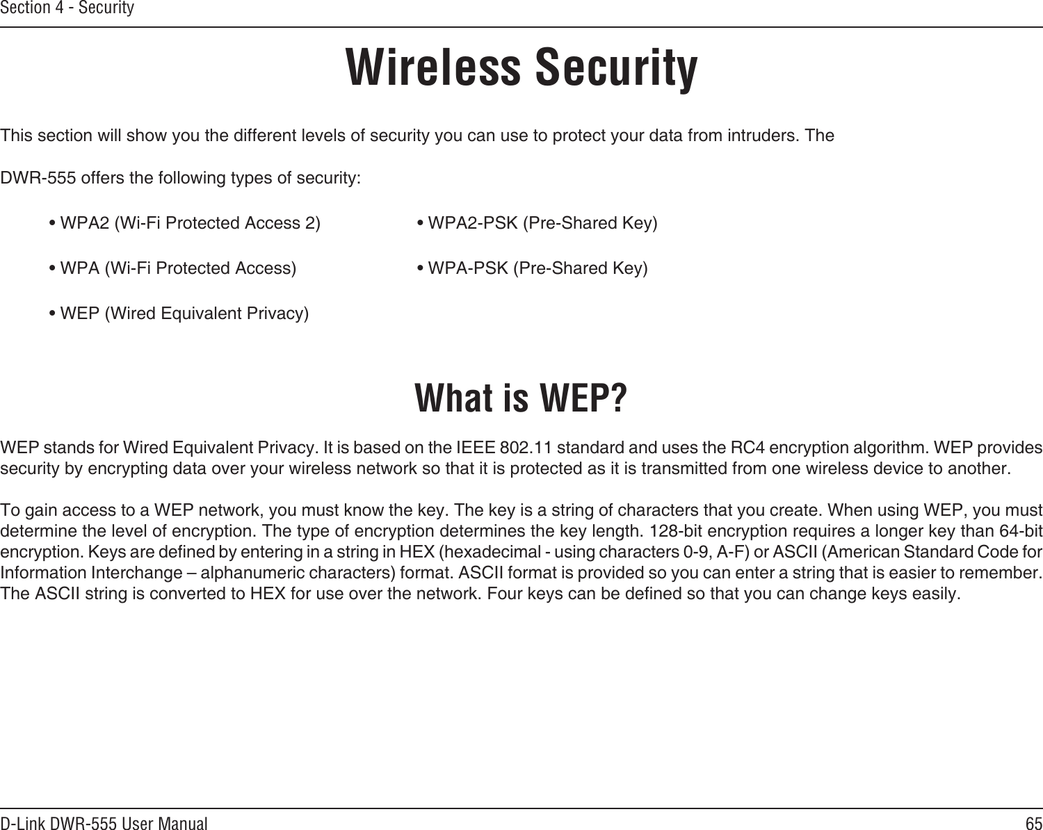 65D-Link DWR-555 User ManualSection 4 - SecurityWireless SecurityThis section will show you the different levels of security you can use to protect your data from intruders. The DWR-555 offers the following types of security:• WPA2 (Wi-Fi Protected Access 2)     • WPA2-PSK (Pre-Shared Key)• WPA (Wi-Fi Protected Access)      • WPA-PSK (Pre-Shared Key)• WEP (Wired Equivalent Privacy)What is WEP?WEP stands for Wired Equivalent Privacy. It is based on the IEEE 802.11 standard and uses the RC4 encryption algorithm. WEP provides security by encrypting data over your wireless network so that it is protected as it is transmitted from one wireless device to another.To gain access to a WEP network, you must know the key. The key is a string of characters that you create. When using WEP, you must determine the level of encryption. The type of encryption determines the key length. 128-bit encryption requires a longer key than 64-bit encryption. Keys are dened by entering in a string in HEX (hexadecimal - using characters 0-9, A-F) or ASCII (American Standard Code for Information Interchange – alphanumeric characters) format. ASCII format is provided so you can enter a string that is easier to remember. The ASCII string is converted to HEX for use over the network. Four keys can be dened so that you can change keys easily.