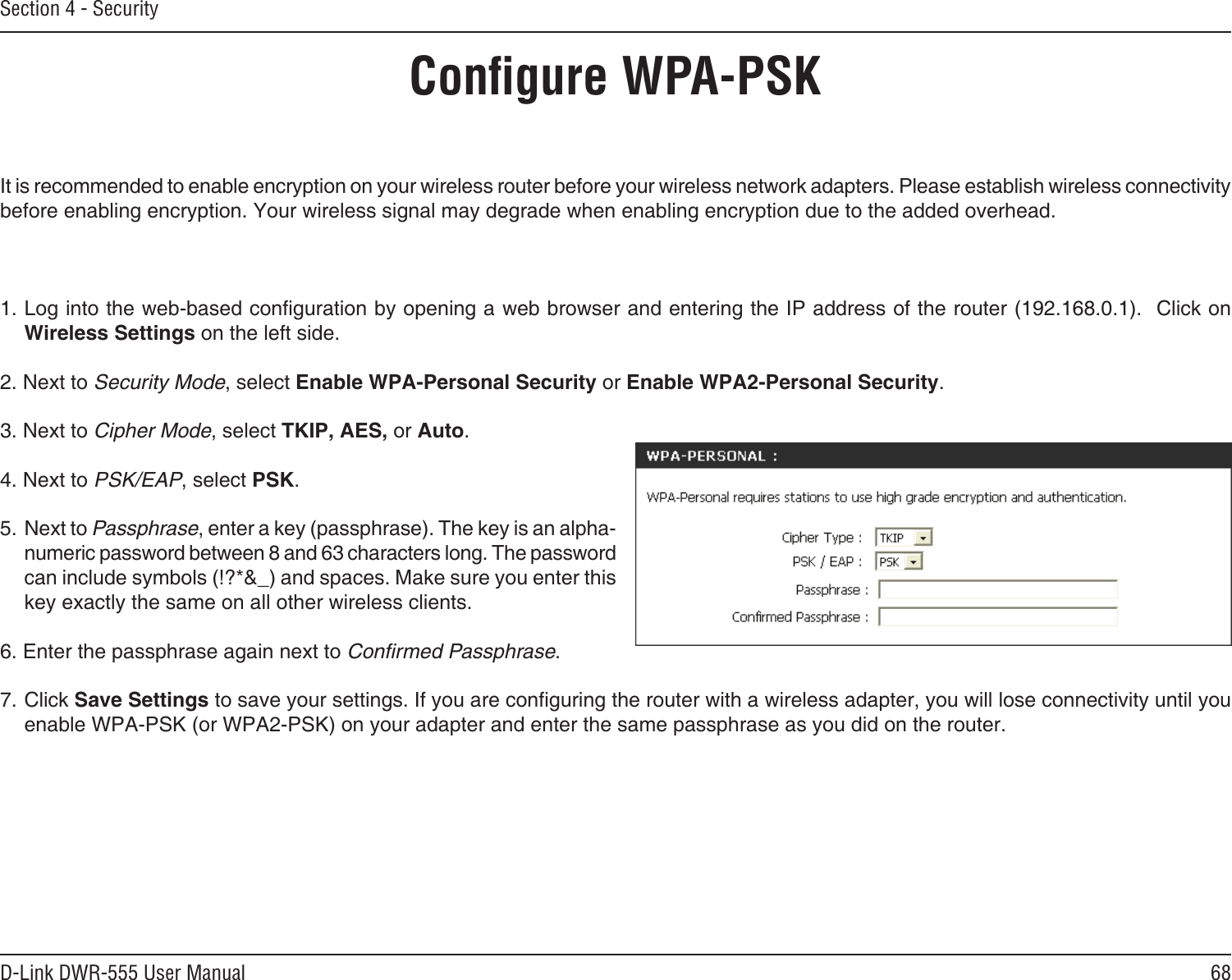68D-Link DWR-555 User ManualSection 4 - SecurityConﬁgure WPA-PSKIt is recommended to enable encryption on your wireless router before your wireless network adapters. Please establish wireless connectivity before enabling encryption. Your wireless signal may degrade when enabling encryption due to the added overhead.1. Log into the web-based conguration by opening a web browser and entering the IP address of the router (192.168.0.1).  Click on Wireless Settings on the left side.2. Next to Security Mode, select Enable WPA-Personal Security or Enable WPA2-Personal Security.3. Next to Cipher Mode, select TKIP, AES, or Auto.4. Next to PSK/EAP, select PSK.5. Next to Passphrase, enter a key (passphrase). The key is an alpha-numeric password between 8 and 63 characters long. The password can include symbols (!?*&amp;_) and spaces. Make sure you enter this key exactly the same on all other wireless clients.6. Enter the passphrase again next to Conﬁrmed Passphrase.7. Click Save Settings to save your settings. If you are conguring the router with a wireless adapter, you will lose connectivity until you enable WPA-PSK (or WPA2-PSK) on your adapter and enter the same passphrase as you did on the router.