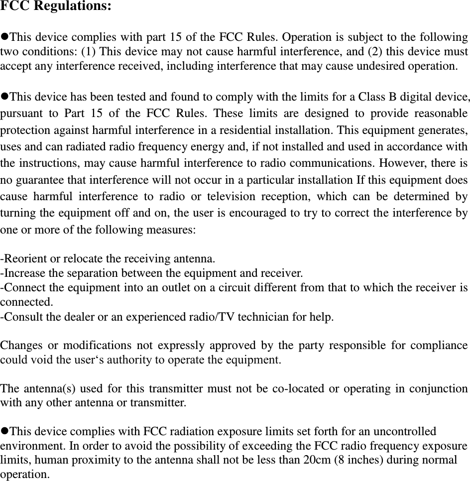 FCC Regulations:  This device complies with part 15 of the FCC Rules. Operation is subject to the following two conditions: (1) This device may not cause harmful interference, and (2) this device must accept any interference received, including interference that may cause undesired operation.  This device has been tested and found to comply with the limits for a Class B digital device, pursuant  to  Part  15  of  the  FCC  Rules.  These  limits  are  designed  to  provide  reasonable protection against harmful interference in a residential installation. This equipment generates, uses and can radiated radio frequency energy and, if not installed and used in accordance with the instructions, may cause harmful interference to radio communications. However, there is no guarantee that interference will not occur in a particular installation If this equipment does cause  harmful  interference  to  radio  or  television  reception,  which  can  be  determined  by turning the equipment off and on, the user is encouraged to try to correct the interference by one or more of the following measures:  -Reorient or relocate the receiving antenna. -Increase the separation between the equipment and receiver. -Connect the equipment into an outlet on a circuit different from that to which the receiver is connected. -Consult the dealer or an experienced radio/TV technician for help.  Changes or  modifications  not  expressly approved  by the  party  responsible  for compliance could void the user‘s authority to operate the equipment.  The antenna(s) used for this transmitter must not be co-located or operating in conjunction with any other antenna or transmitter.  This device complies with FCC radiation exposure limits set forth for an uncontrolled environment. In order to avoid the possibility of exceeding the FCC radio frequency exposure limits, human proximity to the antenna shall not be less than 20cm (8 inches) during normal operation.  