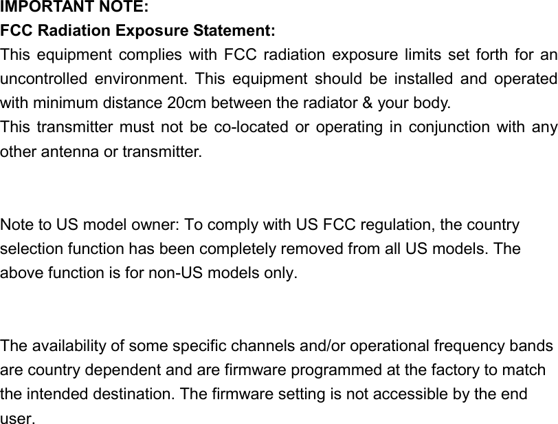 IMPORTANT NOTE:FCC Radiation Exposure Statement:This equipment  complies  with  FCC radiation  exposure limits  set  forth for anuncontrolled  environment.  This  equipment  should  be  installed  and  operatedwith minimum distance 20cm between the radiator &amp; your body.This transmitter  must not  be  co-located  or  operating  in  conjunction with  anyother antenna or transmitter.Note to US model owner: To comply with US FCC regulation, the countryselection function has been completely removed from all US models. Theabove function is for non-US models only.The availability of some specific channels and/or operational frequency bandsare country dependent and are firmware programmed at the factory to matchthe intended destination. The firmware setting is not accessible by the enduser.