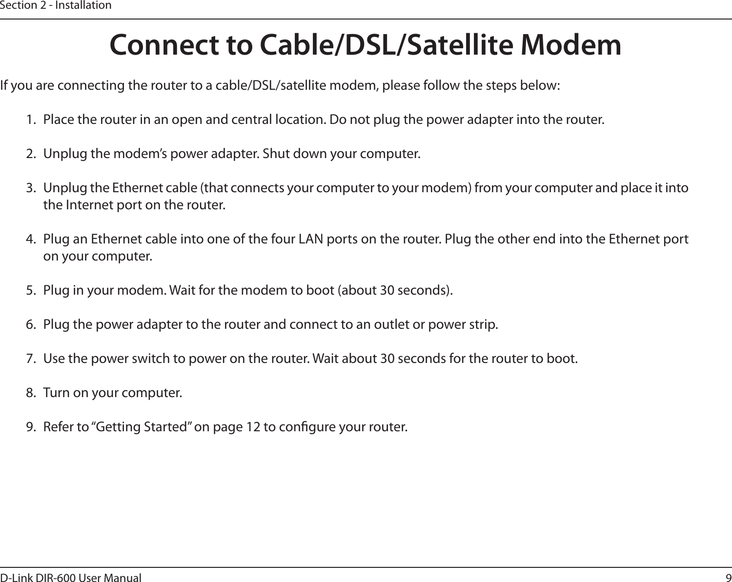 9D-Link DIR-600 User ManualSection 2 - InstallationIf you are connecting the router to a cable/DSL/satellite modem, please follow the steps below:1.  Place the router in an open and central location. Do not plug the power adapter into the router.2.  Unplug the modem’s power adapter. Shut down your computer.3.  Unplug the Ethernet cable (that connects your computer to your modem) from your computer and place it into the Internet port on the router.4.  Plug an Ethernet cable into one of the four LAN ports on the router. Plug the other end into the Ethernet port on your computer.5.  Plug in your modem. Wait for the modem to boot (about 30 seconds).6.  Plug the power adapter to the router and connect to an outlet or power strip. 7.  Use the power switch to power on the router. Wait about 30 seconds for the router to boot.8.  Turn on your computer.9.  Refer to “Getting Started” on page 12 to congure your router.Connect to Cable/DSL/Satellite Modem
