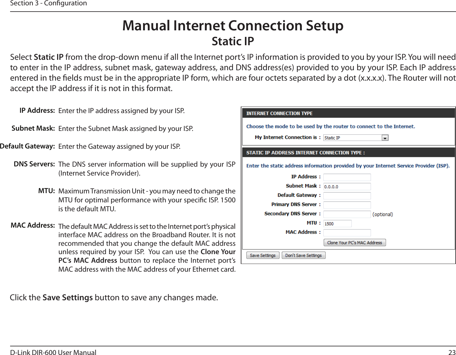 23D-Link DIR-600 User ManualSection 3 - CongurationEnter the IP address assigned by your ISP.Enter the Subnet Mask assigned by your ISP.Enter the Gateway assigned by your ISP.The DNS server information will be supplied by your ISP (Internet Service Provider).Maximum Transmission Unit - you may need to change the MTU for optimal performance with your specic ISP. 1500 is the default MTU.The default MAC Address is set to the Internet port’s physical interface MAC address on the Broadband Router. It is not recommended that you change the default MAC address unless required by your ISP.  You can use the Clone Your PC’s  MAC Address button to replace the Internet port’s MAC address with the MAC address of your Ethernet card.IP Address:Subnet Mask:Default Gateway:DNS Servers:MTU:MAC Address:Manual Internet Connection SetupStatic IPSelect Static IP from the drop-down menu if all the Internet port’s IP information is provided to you by your ISP. You will need to enter in the IP address, subnet mask, gateway address, and DNS address(es) provided to you by your ISP. Each IP address entered in the elds must be in the appropriate IP form, which are four octets separated by a dot (x.x.x.x). The Router will not accept the IP address if it is not in this format.Click the Save Settings button to save any changes made.