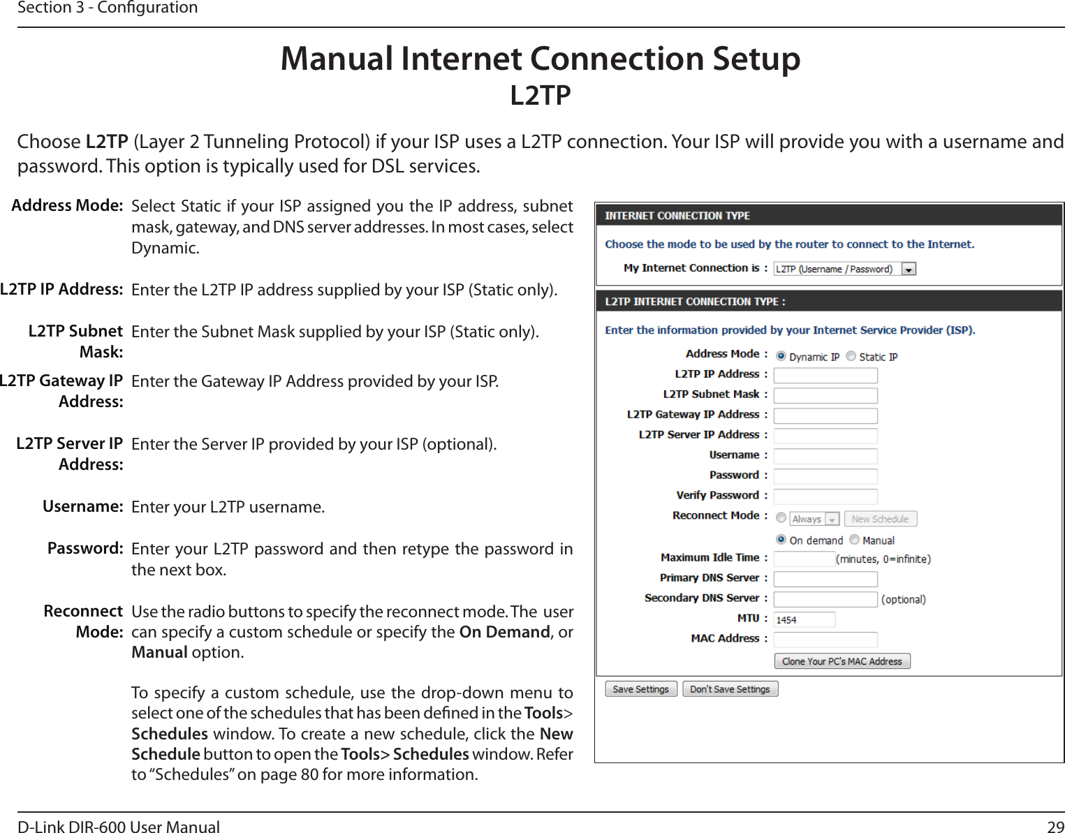 29D-Link DIR-600 User ManualSection 3 - CongurationSelect Static if your ISP assigned you the IP address, subnet mask, gateway, and DNS server addresses. In most cases, select Dynamic.Enter the L2TP IP address supplied by your ISP (Static only).Enter the Subnet Mask supplied by your ISP (Static only).Enter the Gateway IP Address provided by your ISP.Enter the Server IP provided by your ISP (optional).Enter your L2TP username.Enter your L2TP password and then retype the password in the next box.Use the radio buttons to specify the reconnect mode. The  user can specify a custom schedule or specify the On Demand, or Manual option.To specify  a custom  schedule, use the  drop-down menu to select one of the schedules that has been dened in the Tools&gt; Schedules window. To create a new schedule, click the New Schedule button to open the Tools&gt; Schedules window. Refer to “Schedules” on page 80 for more information.Address Mode:L2TP IP Address:L2TP Subnet Mask:Manual Internet Connection SetupL2TPChoose L2TP (Layer 2 Tunneling Protocol) if your ISP uses a L2TP connection. Your ISP will provide you with a username and password. This option is typically used for DSL services. L2TP Gateway IP Address:L2TP Server IP Address:Username:Password:Reconnect Mode: