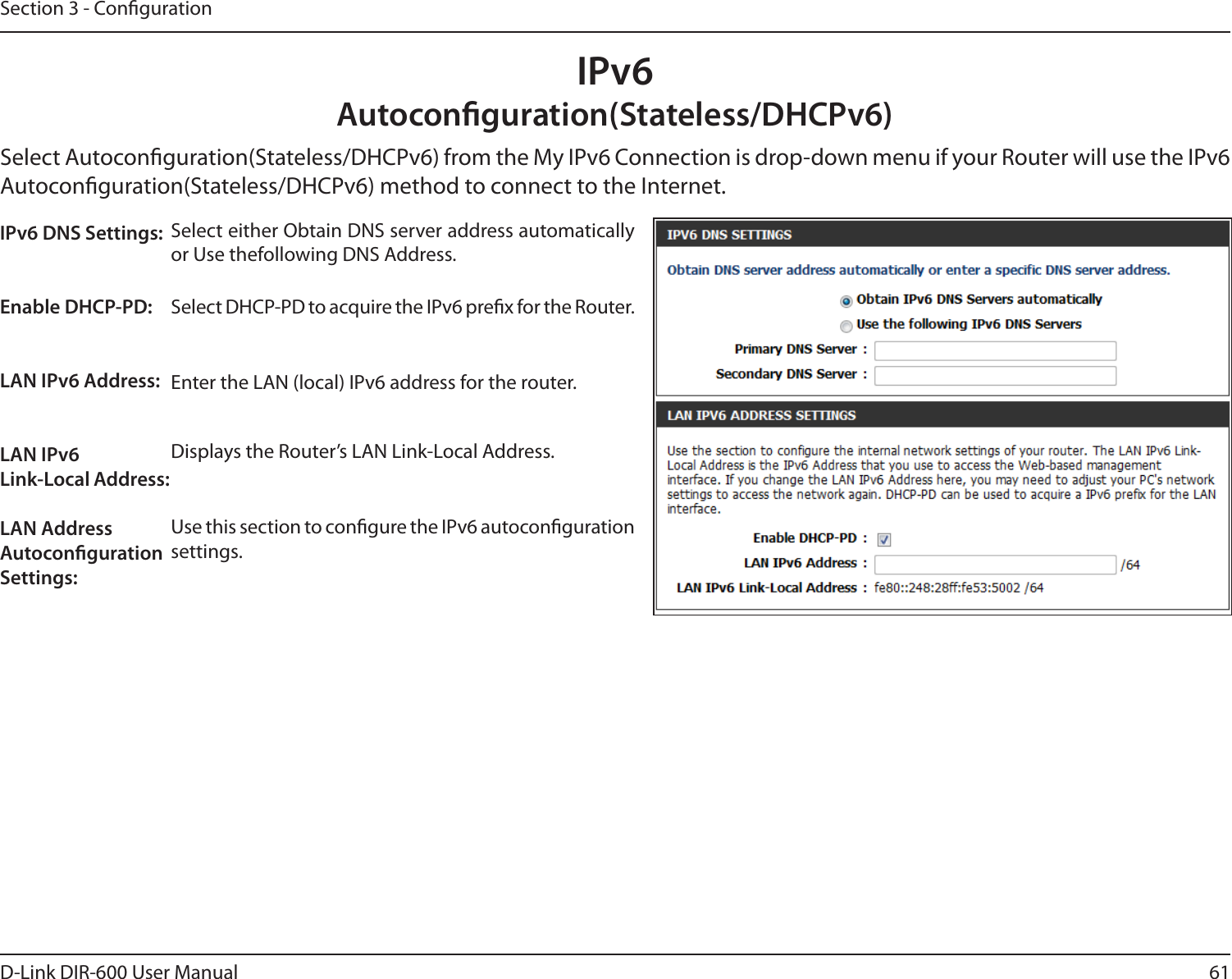 61D-Link DIR-600 User ManualSection 3 - CongurationIPv6Autoconguration(Stateless/DHCPv6)Select Autoconguration(Stateless/DHCPv6) from the My IPv6 Connection is drop-down menu if your Router will use the IPv6 Autoconguration(Stateless/DHCPv6) method to connect to the Internet.Select either Obtain DNS server address automatically or Use thefollowing DNS Address.Select DHCP-PD to acquire the IPv6 prex for the Router.Enter the LAN (local) IPv6 address for the router.Displays the Router’s LAN Link-Local Address.Use this section to congure the IPv6 autoconguration settings.IPv6 DNS Settings:Enable DHCP-PD: LAN IPv6 Address: LAN IPv6 Link-Local Address: LAN Address Autoconguration Settings: