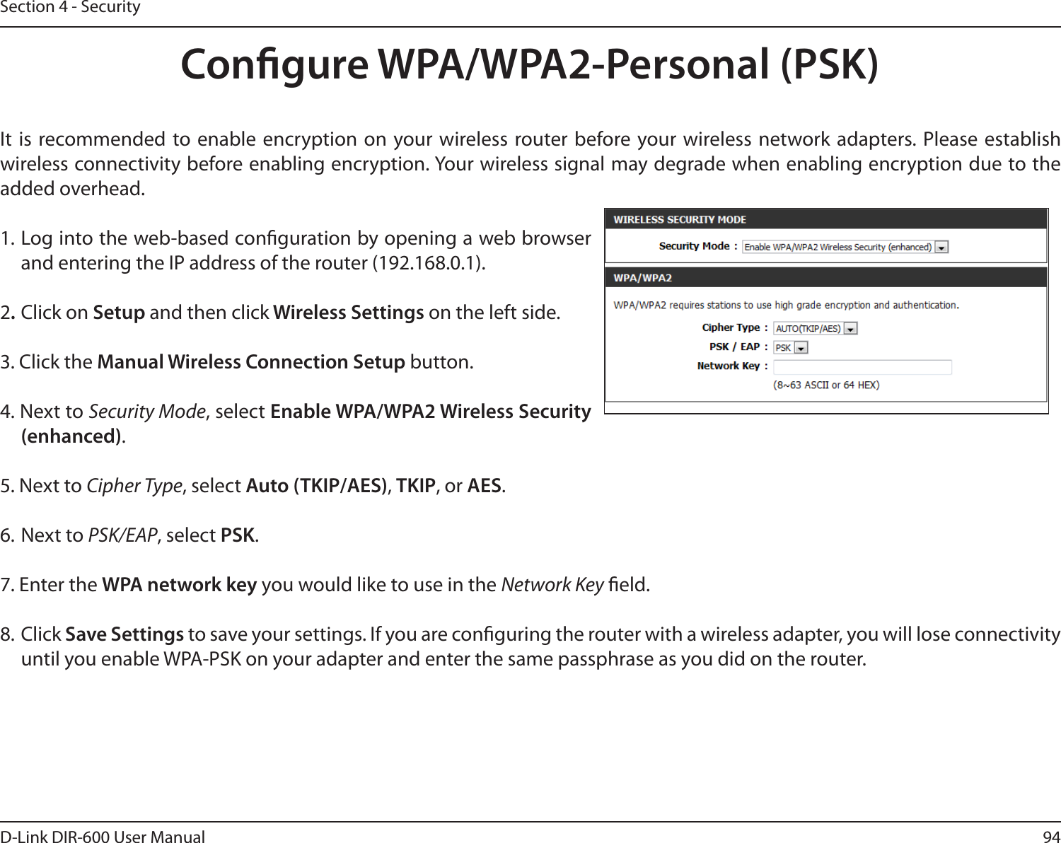 94D-Link DIR-600 User ManualSection 4 - SecurityCongure WPA/WPA2-Personal (PSK)It  is recommended to enable  encryption on your wireless router before your wireless network adapters. Please establish wireless connectivity before enabling encryption. Your wireless signal may degrade when enabling encryption due to the added overhead.1. Log into the web-based conguration by opening a web browser and entering the IP address of the router (192.168.0.1).  2. Click on Setup and then click Wireless Settings on the left side.3. Click the Manual Wireless Connection Setup button. 4. Next to Security Mode, select Enable WPA/WPA2 Wireless Security (enhanced).5. Next to Cipher Type, select Auto (TKIP/AES), TKIP, or AES.6. Next to PSK/EAP, select PSK.7. Enter the WPA network key you would like to use in the Network Key eld.8. Click Save Settings to save your settings. If you are conguring the router with a wireless adapter, you will lose connectivity until you enable WPA-PSK on your adapter and enter the same passphrase as you did on the router.