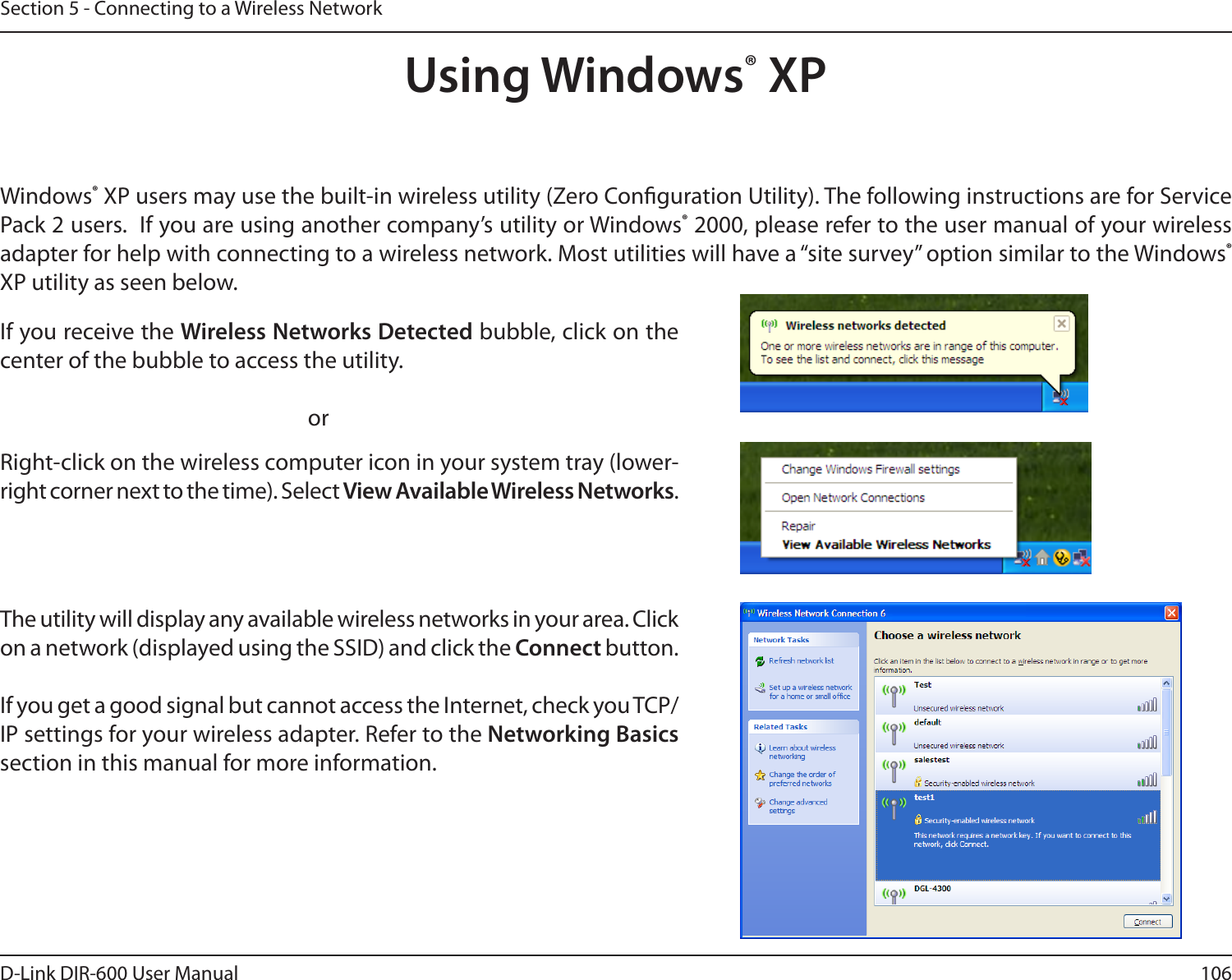 106D-Link DIR-600 User ManualSection 5 - Connecting to a Wireless NetworkUsing Windows® XPWindows® XP users may use the built-in wireless utility (Zero Conguration Utility). The following instructions are for Service Pack 2 users.  If you are using another company’s utility or Windows® 2000, please refer to the user manual of your wireless adapter for help with connecting to a wireless network. Most utilities will have a “site survey” option similar to the Windows® XP utility as seen below.Right-click on the wireless computer icon in your system tray (lower-right corner next to the time). Select View Available Wireless Networks.If you receive the Wireless Networks Detected bubble, click on the center of the bubble to access the utility.     orThe utility will display any available wireless networks in your area. Click on a network (displayed using the SSID) and click the Connect button.If you get a good signal but cannot access the Internet, check you TCP/IP settings for your wireless adapter. Refer to the Networking Basics section in this manual for more information.