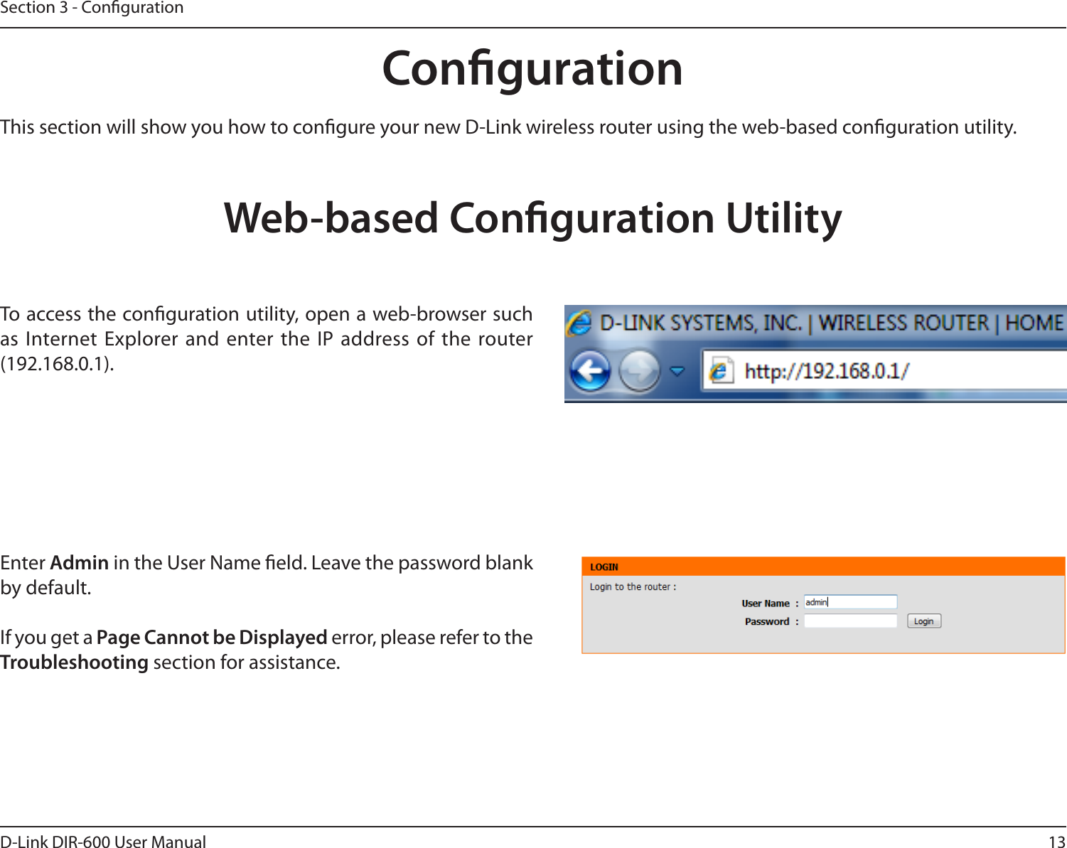 13D-Link DIR-600 User ManualSection 3 - CongurationCongurationThis section will show you how to congure your new D-Link wireless router using the web-based conguration utility.Web-based Conguration UtilityTo access the conguration utility, open a web-browser such as Internet Explorer and  enter the  IP address of the router (192.168.0.1).Enter Admin in the User Name eld. Leave the password blank by default. If you get a Page Cannot be Displayed error, please refer to the Troubleshooting section for assistance.
