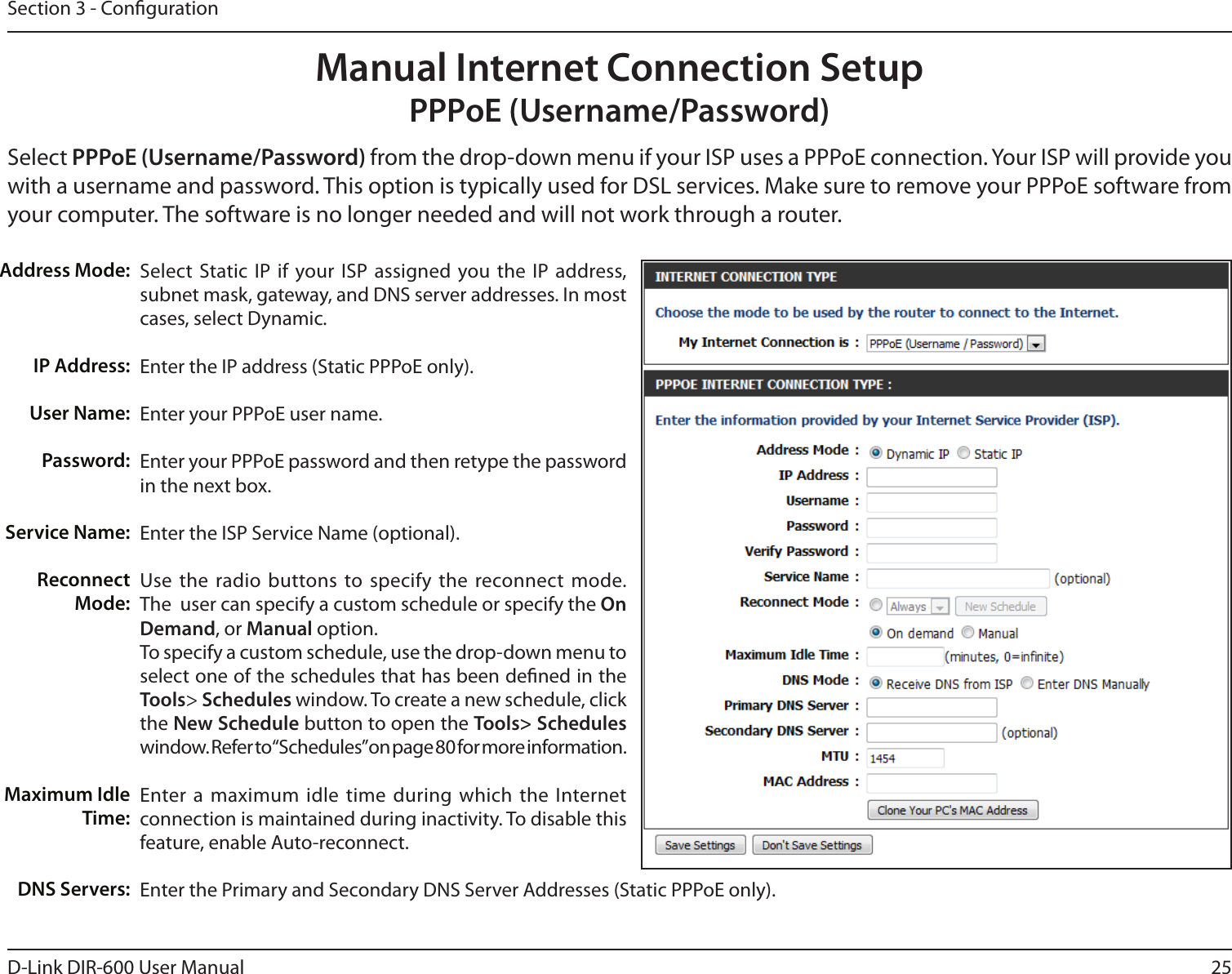 25D-Link DIR-600 User ManualSection 3 - CongurationSelect  Static IP  if your ISP assigned you the IP  address, subnet mask, gateway, and DNS server addresses. In most cases, select Dynamic.Enter the IP address (Static PPPoE only).Enter your PPPoE user name.Enter your PPPoE password and then retype the password in the next box.Enter the ISP Service Name (optional).Use the radio buttons to specify the  reconnect mode. The  user can specify a custom schedule or specify the On Demand, or Manual option.To specify a custom schedule, use the drop-down menu to select one of the schedules that has been dened in the Tools&gt; Schedules window. To create a new schedule, click the New Schedule button to open the Tools&gt; Schedules window. Refer to “Schedules” on page 80 for more information.Enter a maximum  idle time during  which the  Internet connection is maintained during inactivity. To disable this feature, enable Auto-reconnect.Enter the Primary and Secondary DNS Server Addresses (Static PPPoE only).Address Mode:IP Address:User Name:Password:Service Name:Reconnect Mode:Maximum Idle Time:DNS Servers:Manual Internet Connection SetupPPPoE (Username/Password)Select PPPoE (Username/Password) from the drop-down menu if your ISP uses a PPPoE connection. Your ISP will provide you with a username and password. This option is typically used for DSL services. Make sure to remove your PPPoE software from your computer. The software is no longer needed and will not work through a router.