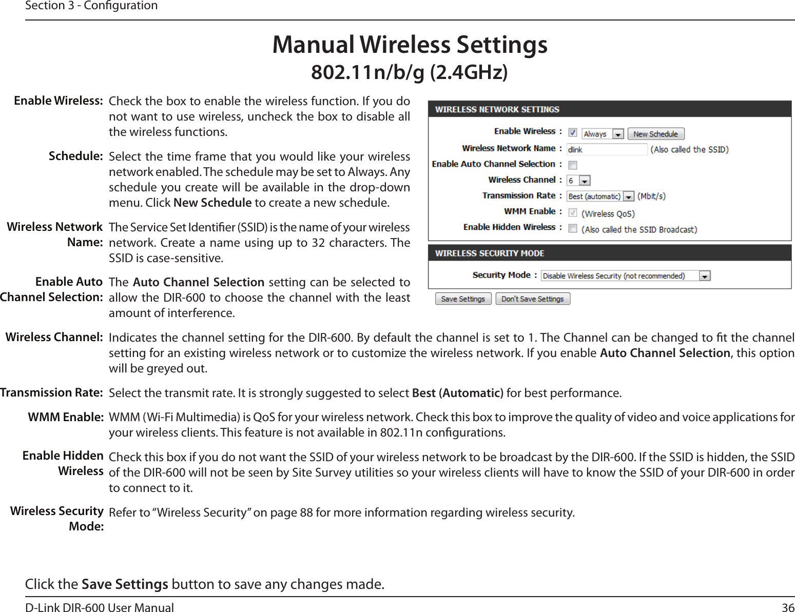 36D-Link DIR-600 User ManualSection 3 - CongurationCheck the box to enable the wireless function. If you do not want to use wireless, uncheck the box to disable all the wireless functions.Select the time frame that you would like your wireless network enabled. The schedule may be set to Always. Any schedule you create will be available in the  drop-down menu. Click New Schedule to create a new schedule.The Service Set Identier (SSID) is the name of your wireless network. Create a  name  using  up  to 32  characters. The SSID is case-sensitive.The Auto Channel Selection setting can be selected to allow the DIR-600 to choose the channel with the least amount of interference.Indicates the channel setting for the DIR-600. By default the channel is set to 1. The Channel can be changed to t the channel setting for an existing wireless network or to customize the wireless network. If you enable Auto Channel Selection, this option will be greyed out.Select the transmit rate. It is strongly suggested to select Best (Automatic) for best performance.WMM (Wi-Fi Multimedia) is QoS for your wireless network. Check this box to improve the quality of video and voice applications foryour wireless clients. This feature is not available in 802.11n congurations.Check this box if you do not want the SSID of your wireless network to be broadcast by the DIR-600. If the SSID is hidden, the SSID of the DIR-600 will not be seen by Site Survey utilities so your wireless clients will have to know the SSID of your DIR-600 in order to connect to it.Refer to “Wireless Security” on page 88 for more information regarding wireless security.Enable Wireless:Schedule:Wireless Network Name:Enable Auto Channel Selection:Wireless Channel:Transmission Rate:Manual Wireless Settings802.11n/b/g (2.4GHz)WMM Enable:Enable Hidden WirelessWireless Security Mode:Click the Save Settings button to save any changes made.