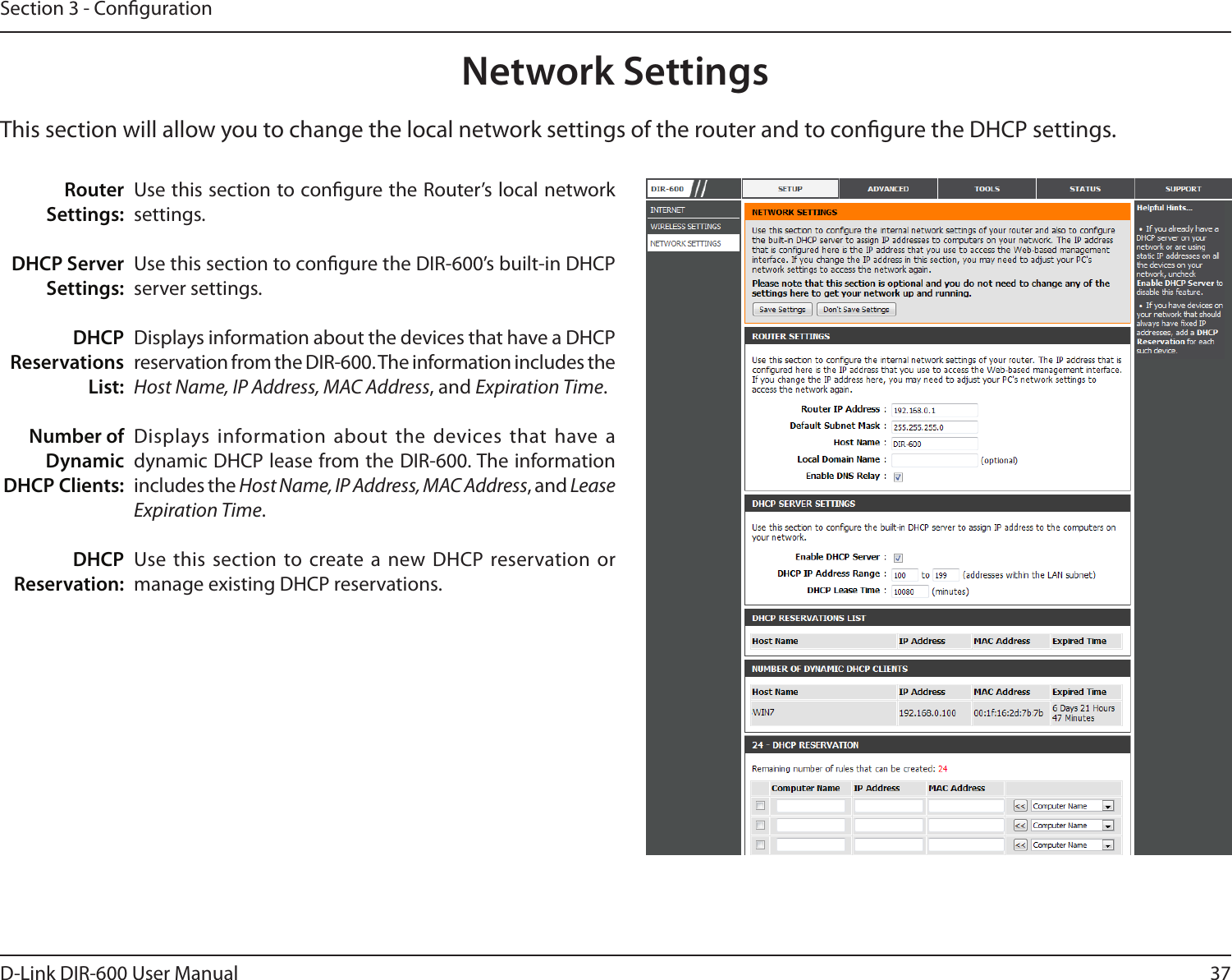 37D-Link DIR-600 User ManualSection 3 - CongurationThis section will allow you to change the local network settings of the router and to congure the DHCP settings.Network SettingsUse this section to congure the Router’s local network settings.Use this section to congure the DIR-600’s built-in DHCP server settings.Displays information about the devices that have a DHCP reservation from the DIR-600. The information includes the Host Name, IP Address, MAC Address, and Expiration Time.Displays information about the  devices that have a dynamic DHCP lease from the DIR-600. The information includes the Host Name, IP Address, MAC Address, and Lease Expiration Time.Use this section to create a new  DHCP reservation or manage existing DHCP reservations.Router Settings:DHCP Server Settings:DHCP Reservations List:Number of Dynamic DHCP Clients:DHCP Reservation: