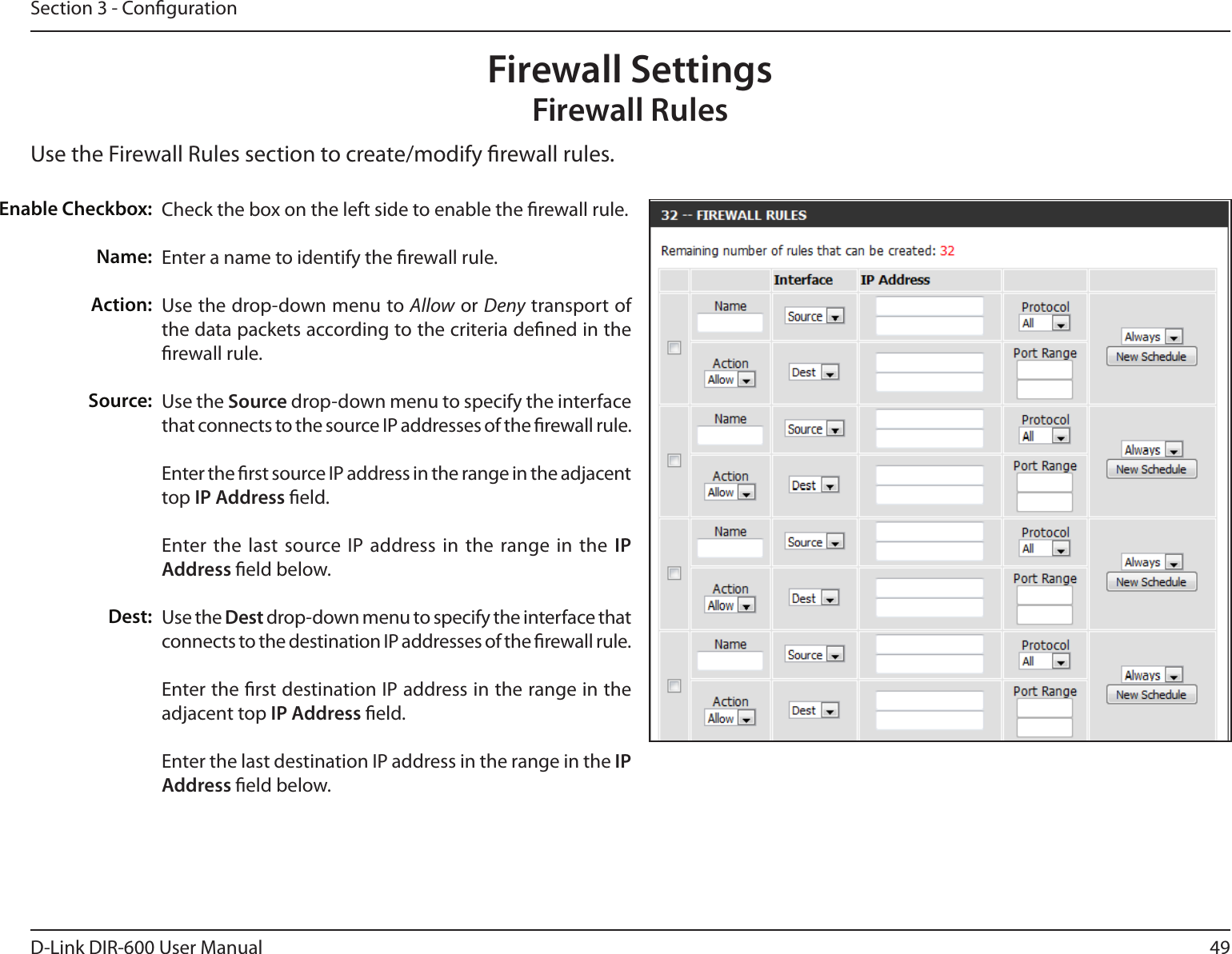 49D-Link DIR-600 User ManualSection 3 - CongurationUse the Firewall Rules section to create/modify rewall rules.Firewall SettingsFirewall RulesCheck the box on the left side to enable the rewall rule.Enter a name to identify the rewall rule.Use the drop-down menu to Allow or Deny transport of the data packets according to the criteria dened in the rewall rule.Use the Source drop-down menu to specify the interface that connects to the source IP addresses of the rewall rule. Enter the rst source IP address in the range in the adjacent top IP Address eld.Enter the last  source IP address in the  range in the  IP Address eld below.Use the Dest drop-down menu to specify the interface that connects to the destination IP addresses of the rewall rule. Enter the rst destination IP address in the range in the adjacent top IP Address eld.Enter the last destination IP address in the range in the IP Address eld below.Enable Checkbox:Name:Action:Source:Dest: