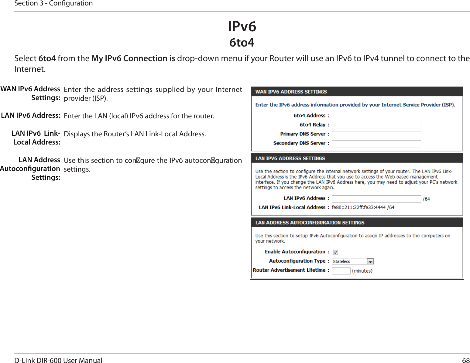 68D-Link DIR-600 User ManualSection 3 - CongurationIPv66to4Select 6to4 from the My IPv6 Connection is drop-down menu if your Router will use an IPv6 to IPv4 tunnel to connect to the Internet.Enter the address settings supplied by your Internet provider (ISP). Enter the LAN (local) IPv6 address for the router. Displays the Router’s LAN Link-Local Address.Use this section to con餀gure the IPv6 autocon餀guration settings.WAN IPv6 Address Settings:LAN IPv6 Address:LAN IPv6  Link-Local Address:LAN Address Autoconguration Settings: