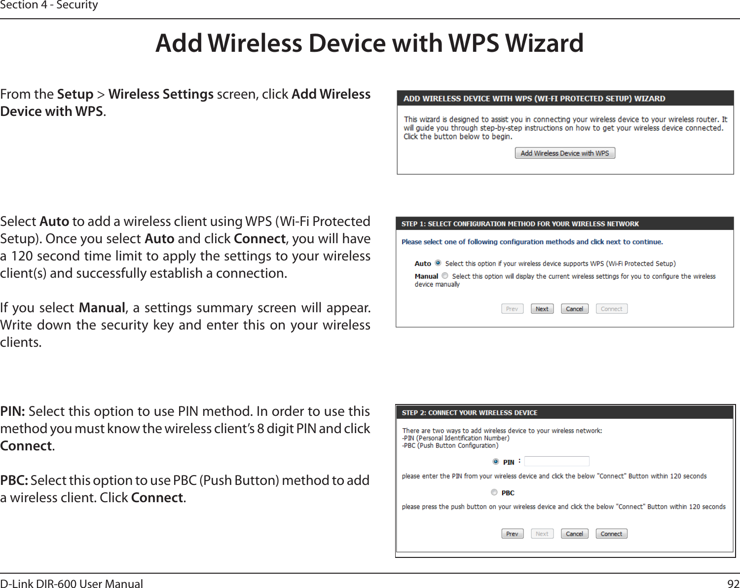 92D-Link DIR-600 User ManualSection 4 - SecurityFrom the Setup &gt; Wireless Settings screen, click Add Wireless Device with WPS.Add Wireless Device with WPS WizardPIN: Select this option to use PIN method. In order to use this method you must know the wireless client’s 8 digit PIN and click Connect.PBC: Select this option to use PBC (Push Button) method to add a wireless client. Click Connect.Select Auto to add a wireless client using WPS (Wi-Fi Protected Setup). Once you select Auto and click Connect, you will have a 120 second time limit to apply the settings to your wireless client(s) and successfully establish a connection. If you select Manual, a settings  summary screen will  appear. Write down the security key and  enter this  on your wireless clients. 
