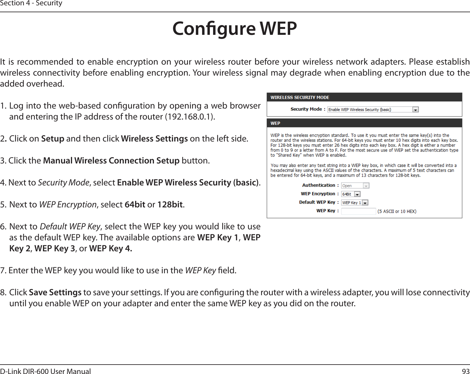 93D-Link DIR-600 User ManualSection 4 - SecurityCongure WEPIt  is recommended to enable  encryption on your wireless router before your wireless network adapters. Please establish wireless connectivity before enabling encryption. Your wireless signal may degrade when enabling encryption due to the added overhead.1. Log into the web-based conguration by opening a web browser and entering the IP address of the router (192.168.0.1).  2. Click on Setup and then click Wireless Settings on the left side.3. Click the Manual Wireless Connection Setup button. 4. Next to Security Mode, select Enable WEP Wireless Security (basic).5. Next to WEP Encryption, select 64bit or 128bit.6. Next to Default WEP Key, select the WEP key you would like to use as the default WEP key. The available options are WEP Key 1, WEP Key 2, WEP Key 3, or WEP Key 4.7. Enter the WEP key you would like to use in the WEP Key eld.8. Click Save Settings to save your settings. If you are conguring the router with a wireless adapter, you will lose connectivity until you enable WEP on your adapter and enter the same WEP key as you did on the router.