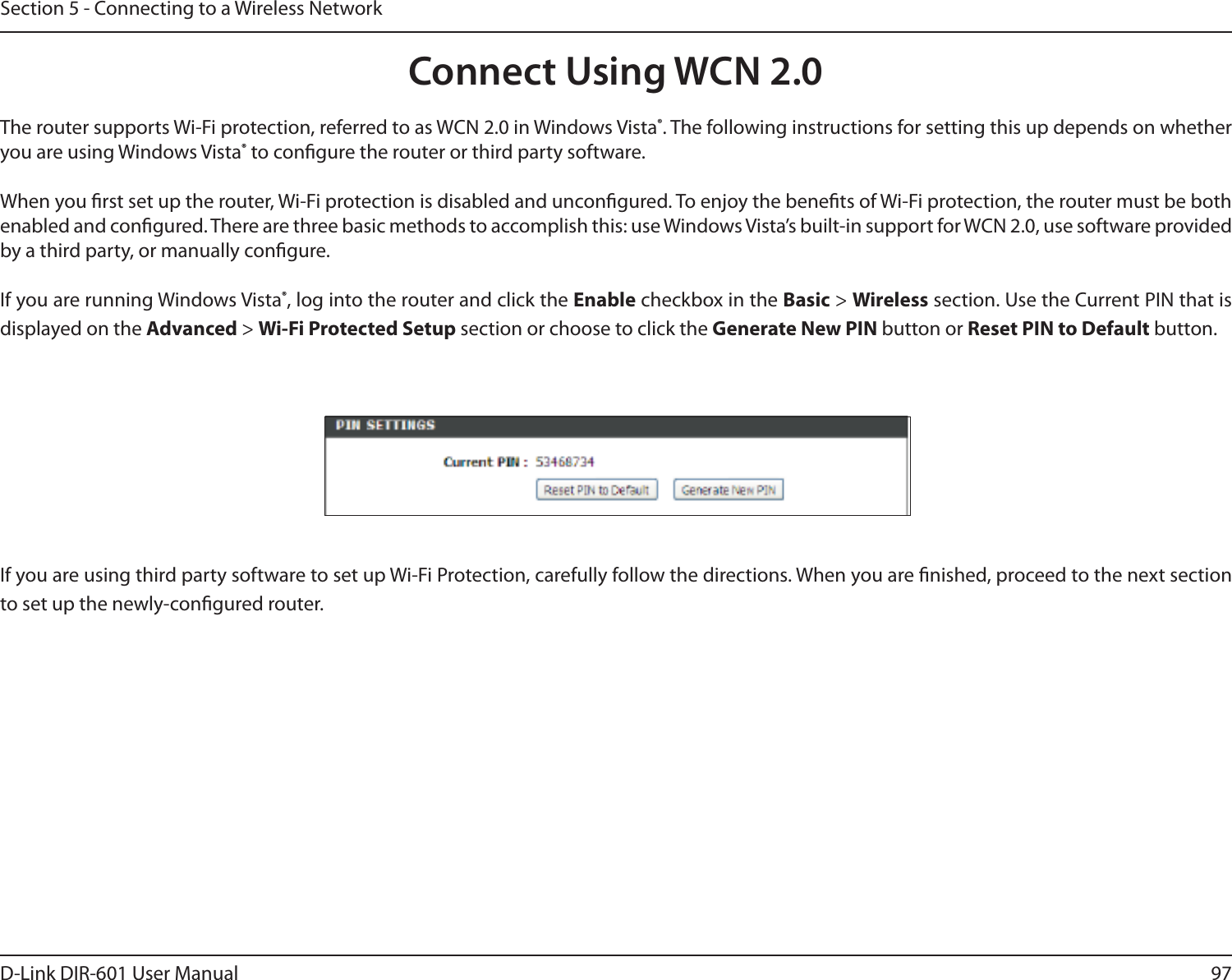 97D-Link DIR-601 User ManualSection 5 - Connecting to a Wireless NetworkConnect Using WCN 2.0The router supports Wi-Fi protection, referred to as WCN 2.0 in Windows Vista®. The following instructions for setting this up depends on whether you are using Windows Vista® to congure the router or third party software.        When you rst set up the router, Wi-Fi protection is disabled and uncongured. To enjoy the benets of Wi-Fi protection, the router must be both enabled and congured. There are three basic methods to accomplish this: use Windows Vista’s built-in support for WCN 2.0, use software provided by a third party, or manually congure. If you are running Windows Vista®, log into the router and click the Enable checkbox in the Basic &gt; Wireless section. Use the Current PIN that is displayed on the Advanced &gt; Wi-FiProtectedSetup section or choose to click the Generate New PIN button or Reset PIN to Default button. If you are using third party software to set up Wi-Fi Protection, carefully follow the directions. When you are nished, proceed to the next section to set up the newly-congured router. 