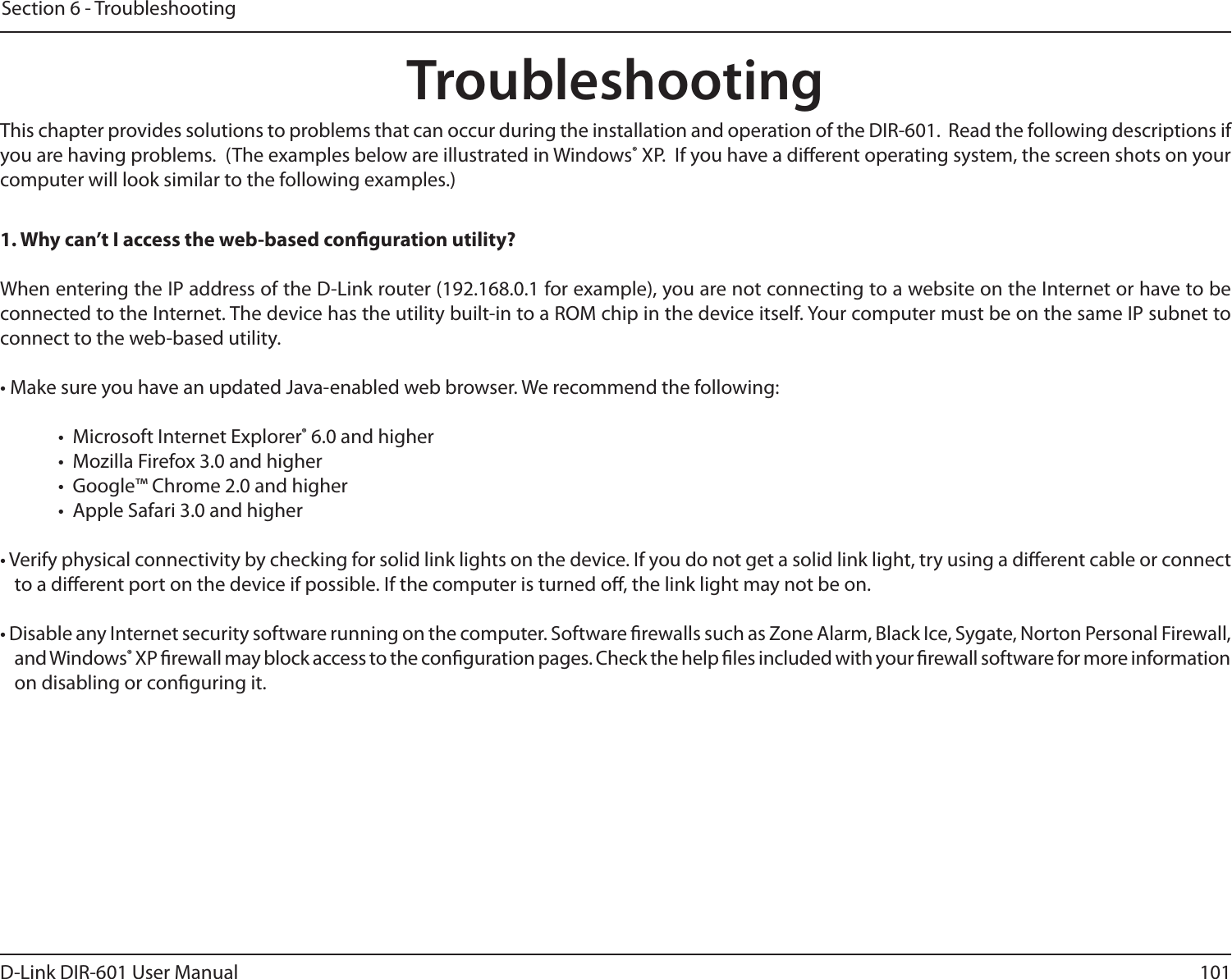 101D-Link DIR-601 User ManualSection 6 - TroubleshootingTroubleshootingThis chapter provides solutions to problems that can occur during the installation and operation of the DIR-601.  Read the following descriptions if you are having problems.  (The examples below are illustrated in Windows® XP.  If you have a dierent operating system, the screen shots on your computer will look similar to the following examples.)1.Whycan’tIaccesstheweb-basedcongurationutility?When entering the IP address of the D-Link router (192.168.0.1 for example), you are not connecting to a website on the Internet or have to be connected to the Internet. The device has the utility built-in to a ROM chip in the device itself. Your computer must be on the same IP subnet to connect to the web-based utility. • Make sure you have an updated Java-enabled web browser. We recommend the following: •  Microsoft Internet Explorer® 6.0 and higher•  Mozilla Firefox 3.0 and higher•  Google™ Chrome 2.0 and higher•  Apple Safari 3.0 and higher• Verify physical connectivity by checking for solid link lights on the device. If you do not get a solid link light, try using a dierent cable or connect to a dierent port on the device if possible. If the computer is turned o, the link light may not be on.• Disable any Internet security software running on the computer. Software rewalls such as Zone Alarm, Black Ice, Sygate, Norton Personal Firewall, and Windows® XP rewall may block access to the conguration pages. Check the help les included with your rewall software for more information on disabling or conguring it.