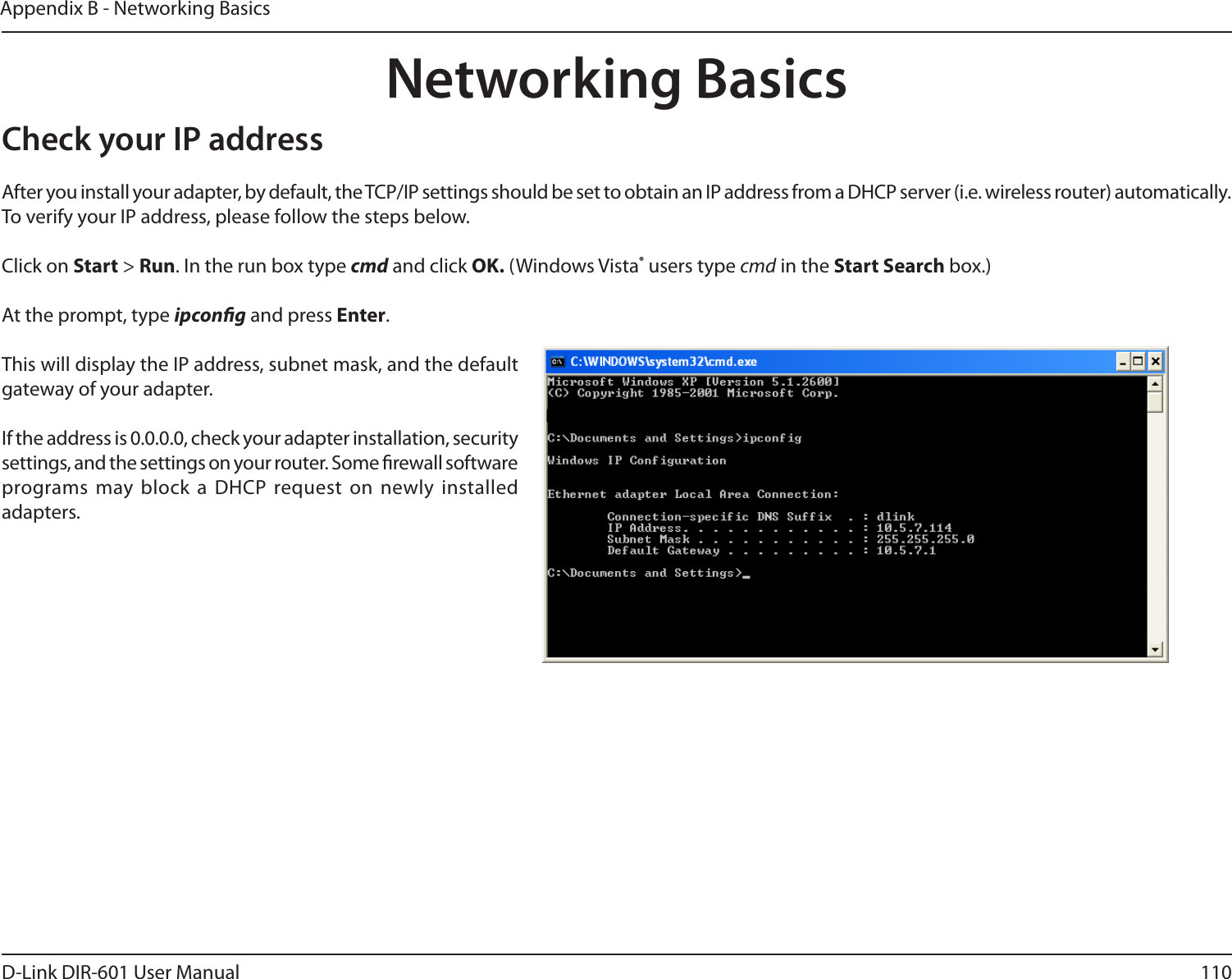 110D-Link DIR-601 User ManualAppendix B - Networking BasicsNetworking BasicsCheck your IP addressAfter you install your adapter, by default, the TCP/IP settings should be set to obtain an IP address from a DHCP server (i.e. wireless router) automatically. To verify your IP address, please follow the steps below.Click on Start &gt; Run. In the run box type cmd and click OK. (Windows Vista® users type cmd in the StartSearch box.)At the prompt, type ipcong and press Enter.This will display the IP address, subnet mask, and the default gateway of your adapter.If the address is 0.0.0.0, check your adapter installation, security settings, and the settings on your router. Some rewall software programs may block a  DHCP request on newly installed adapters. 