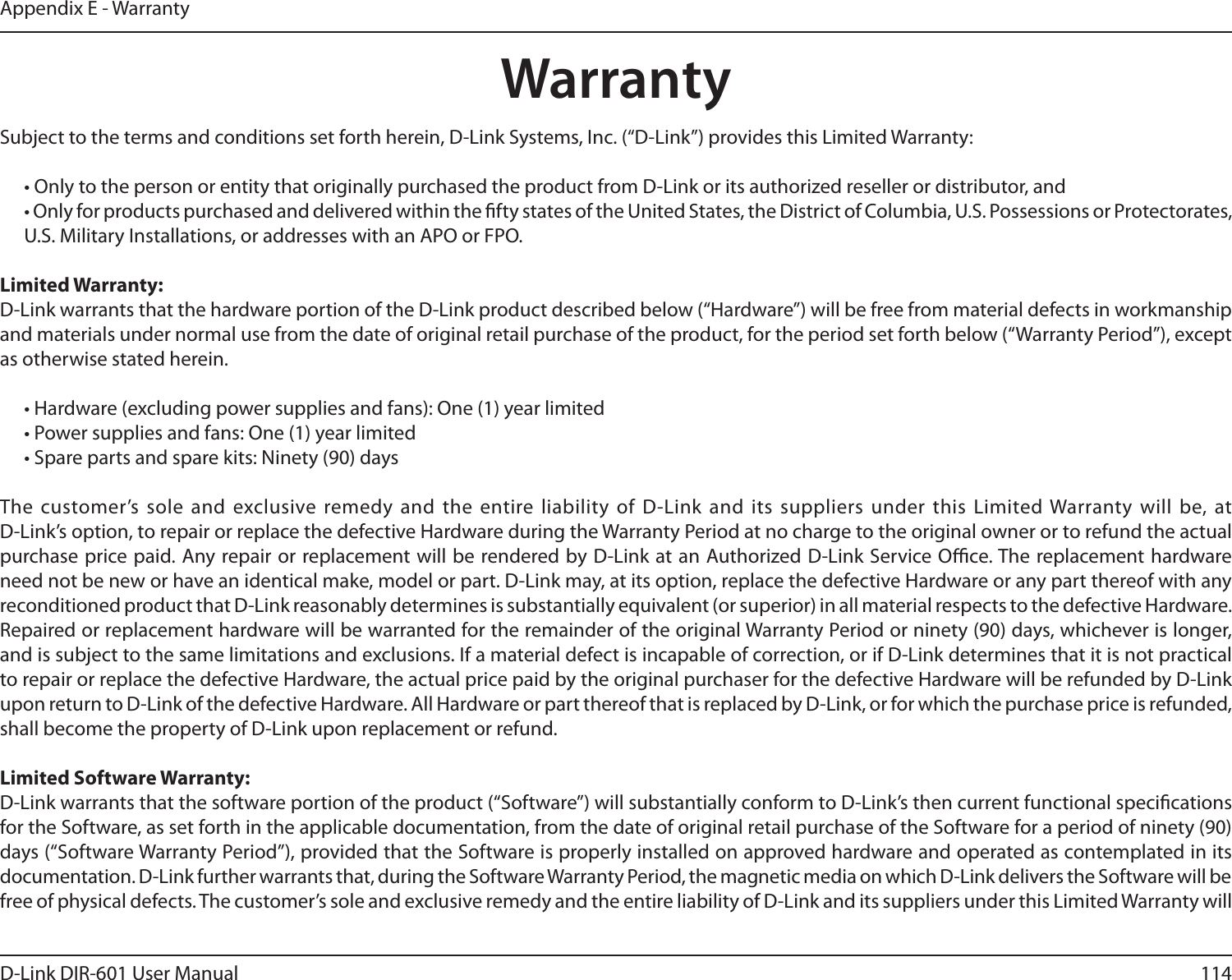 114D-Link DIR-601 User ManualAppendix E - WarrantyWarrantySubject to the terms and conditions set forth herein, D-Link Systems, Inc. (“D-Link”) provides this Limited Warranty:  • Only to the person or entity that originally purchased the product from D-Link or its authorized reseller or distributor, and  • Only for products purchased and delivered within the fty states of the United States, the District of Columbia, U.S. Possessions or Protectorates, U.S. Military Installations, or addresses with an APO or FPO.Limited Warranty:D-Link warrants that the hardware portion of the D-Link product described below (“Hardware”) will be free from material defects in workmanship and materials under normal use from the date of original retail purchase of the product, for the period set forth below (“Warranty Period”), except as otherwise stated herein.  • Hardware (excluding power supplies and fans): One (1) year limited  • Power supplies and fans: One (1) year limited  • Spare parts and spare kits: Ninety (90) daysThe customer’s sole and  exclusive remedy and the  entire liability  of D-Link  and its suppliers  under this Limited Warranty will be, at  D-Link’s option, to repair or replace the defective Hardware during the Warranty Period at no charge to the original owner or to refund the actual purchase price paid. Any repair or replacement will be rendered by D-Link at an Authorized D-Link Service Oce. The replacement hardware need not be new or have an identical make, model or part. D-Link may, at its option, replace the defective Hardware or any part thereof with any reconditioned product that D-Link reasonably determines is substantially equivalent (or superior) in all material respects to the defective Hardware. Repaired or replacement hardware will be warranted for the remainder of the original Warranty Period or ninety (90) days, whichever is longer, and is subject to the same limitations and exclusions. If a material defect is incapable of correction, or if D-Link determines that it is not practical to repair or replace the defective Hardware, the actual price paid by the original purchaser for the defective Hardware will be refunded by D-Link upon return to D-Link of the defective Hardware. All Hardware or part thereof that is replaced by D-Link, or for which the purchase price is refunded, shall become the property of D-Link upon replacement or refund.LimitedSoftwareWarranty:D-Link warrants that the software portion of the product (“Software”) will substantially conform to D-Link’s then current functional specications for the Software, as set forth in the applicable documentation, from the date of original retail purchase of the Software for a period of ninety (90) days (“Software Warranty Period”), provided that the Software is properly installed on approved hardware and operated as contemplated in its documentation. D-Link further warrants that, during the Software Warranty Period, the magnetic media on which D-Link delivers the Software will be free of physical defects. The customer’s sole and exclusive remedy and the entire liability of D-Link and its suppliers under this Limited Warranty will 