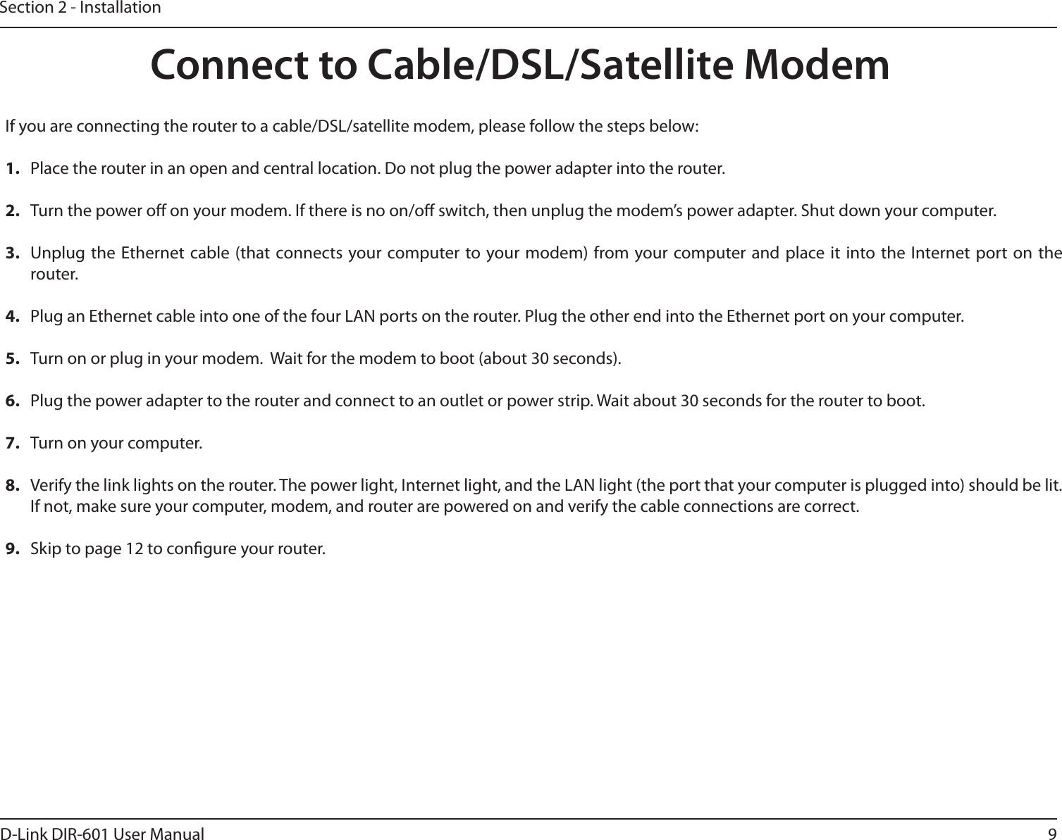 9D-Link DIR-601 User ManualSection 2 - InstallationIf you are connecting the router to a cable/DSL/satellite modem, please follow the steps below:1.  Place the router in an open and central location. Do not plug the power adapter into the router. 2.  Turn the power o on your modem. If there is no on/o switch, then unplug the modem’s power adapter. Shut down your computer.3.  Unplug the  Ethernet cable (that  connects your computer to your modem) from your computer and  place it  into the  Internet port on the router.  4.  Plug an Ethernet cable into one of the four LAN ports on the router. Plug the other end into the Ethernet port on your computer.5.  Turn on or plug in your modem.  Wait for the modem to boot (about 30 seconds). 6.  Plug the power adapter to the router and connect to an outlet or power strip. Wait about 30 seconds for the router to boot. 7.  Turn on your computer. 8.  Verify the link lights on the router. The power light, Internet light, and the LAN light (the port that your computer is plugged into) should be lit. If not, make sure your computer, modem, and router are powered on and verify the cable connections are correct. 9.  Skip to page 12 to congure your router. Connect to Cable/DSL/Satellite Modem