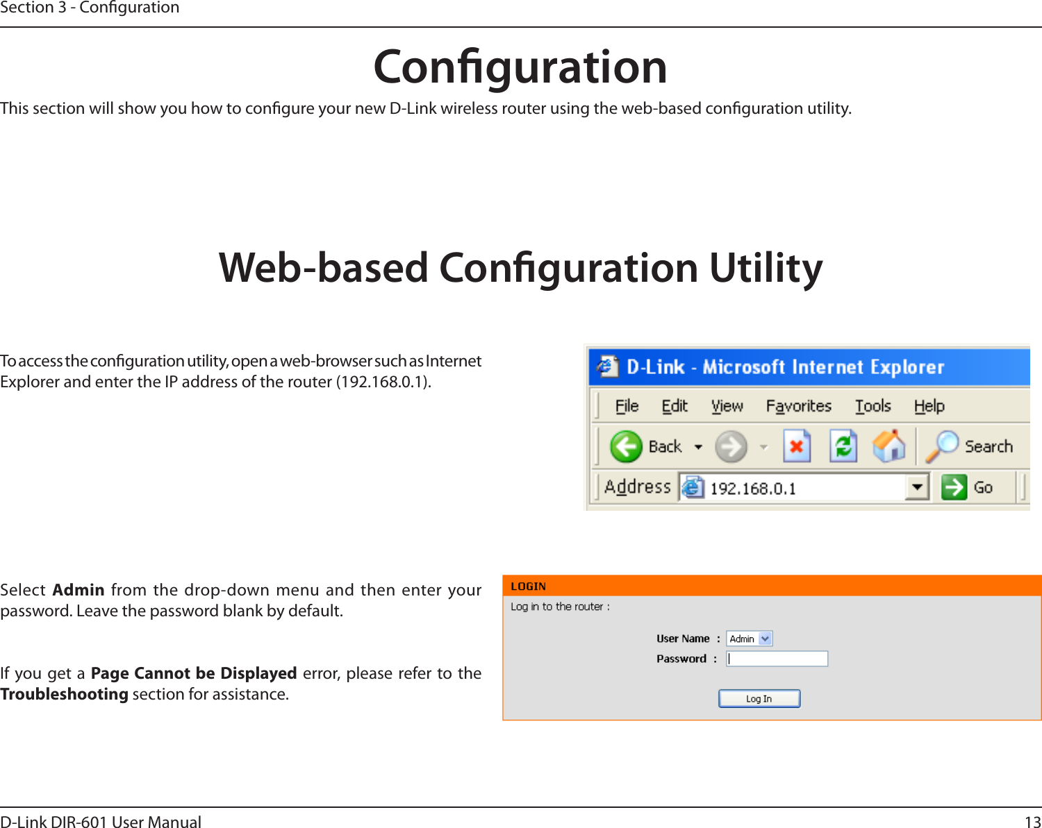 13D-Link DIR-601 User ManualSection 3 - CongurationCongurationThis section will show you how to congure your new D-Link wireless router using the web-based conguration utility.Web-based Conguration UtilityTo access the conguration utility, open a web-browser such as Internet Explorer and enter the IP address of the router (192.168.0.1).Select  Admin from the  drop-down menu and  then enter your password. Leave the password blank by default.If you get a  Page Cannot be  Displayed error, please  refer to the Troubleshooting section for assistance.