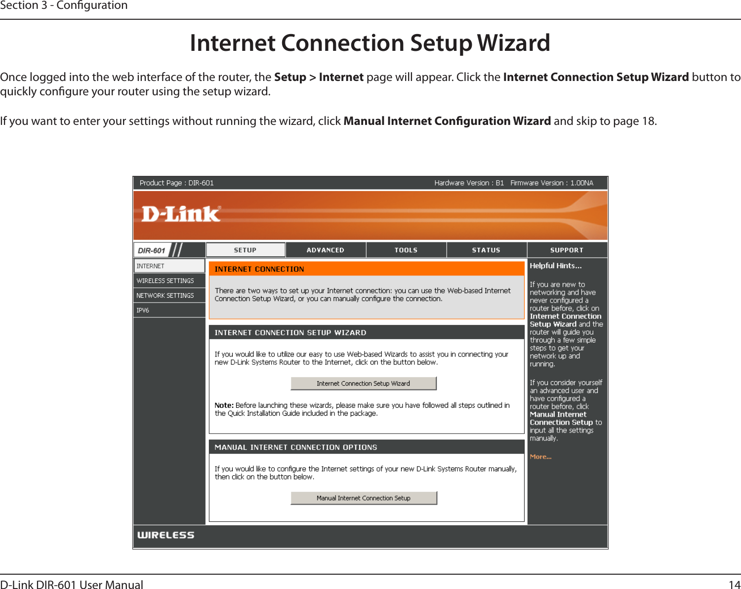 14D-Link DIR-601 User ManualSection 3 - CongurationInternet Connection Setup WizardOnce logged into the web interface of the router, the Setup&gt;Internet page will appear. Click the InternetConnectionSetupWizard button to quickly congure your router using the setup wizard.If you want to enter your settings without running the wizard, click Manual Internet Conguration Wizard and skip to page 18.