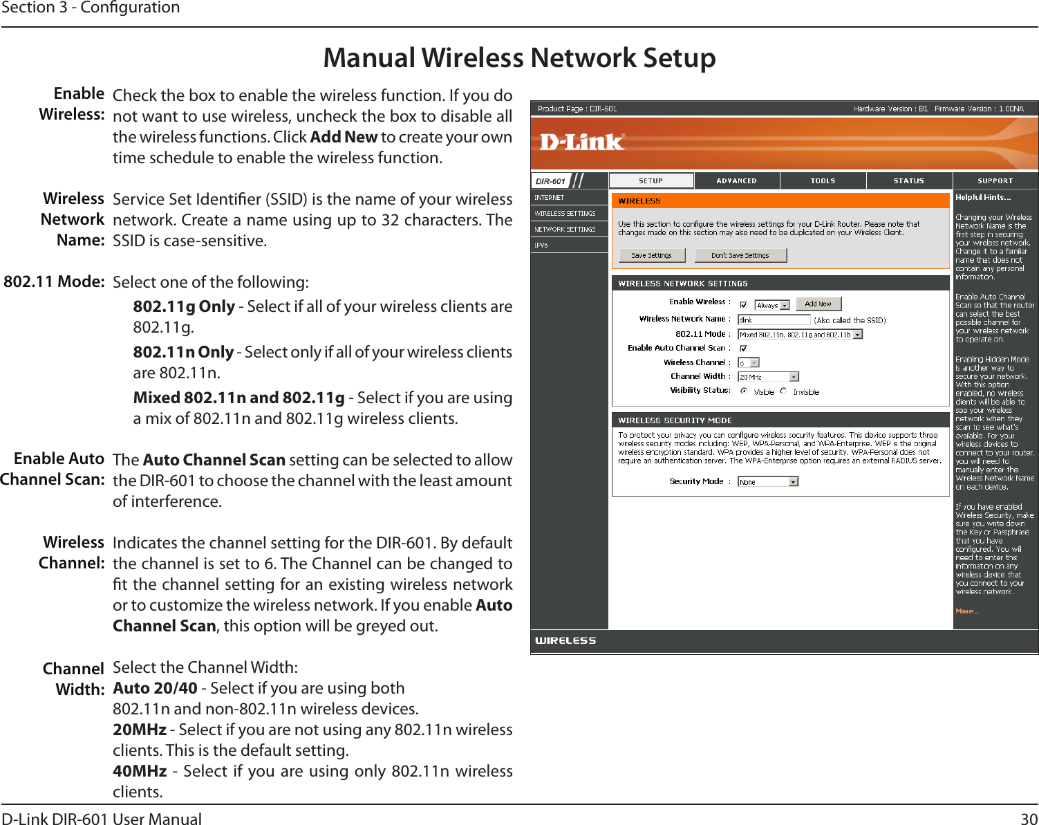 30D-Link DIR-601 User ManualSection 3 - CongurationManual Wireless Network SetupCheck the box to enable the wireless function. If you do not want to use wireless, uncheck the box to disable all the wireless functions. Click Add New to create your own time schedule to enable the wireless function. Service Set Identier (SSID) is the name of your wireless network. Create a name using up to 32 characters. The SSID is case-sensitive.Select one of the following:802.11gOnly - Select if all of your wireless clients are 802.11g.802.11nOnly - Select only if all of your wireless clients are 802.11n.Mixed802.11nand802.11g - Select if you are using a mix of 802.11n and 802.11g wireless clients.The AutoChannelScan setting can be selected to allow the DIR-601 to choose the channel with the least amount of interference.Indicates the channel setting for the DIR-601. By default the channel is set to 6. The Channel can be changed to t the channel setting for an existing wireless network or to customize the wireless network. If you enable Auto ChannelScan, this option will be greyed out.Select the Channel Width:Auto20/40 - Select if you are using both 802.11n and non-802.11n wireless devices.20MHz - Select if you are not using any 802.11n wireless clients. This is the default setting. 40MHz -  Select if you are using only  802.11n wireless clients.  Enable Wireless:Wireless Network Name:802.11 Mode:Enable Auto Channel Scan:Wireless Channel:Channel Width: