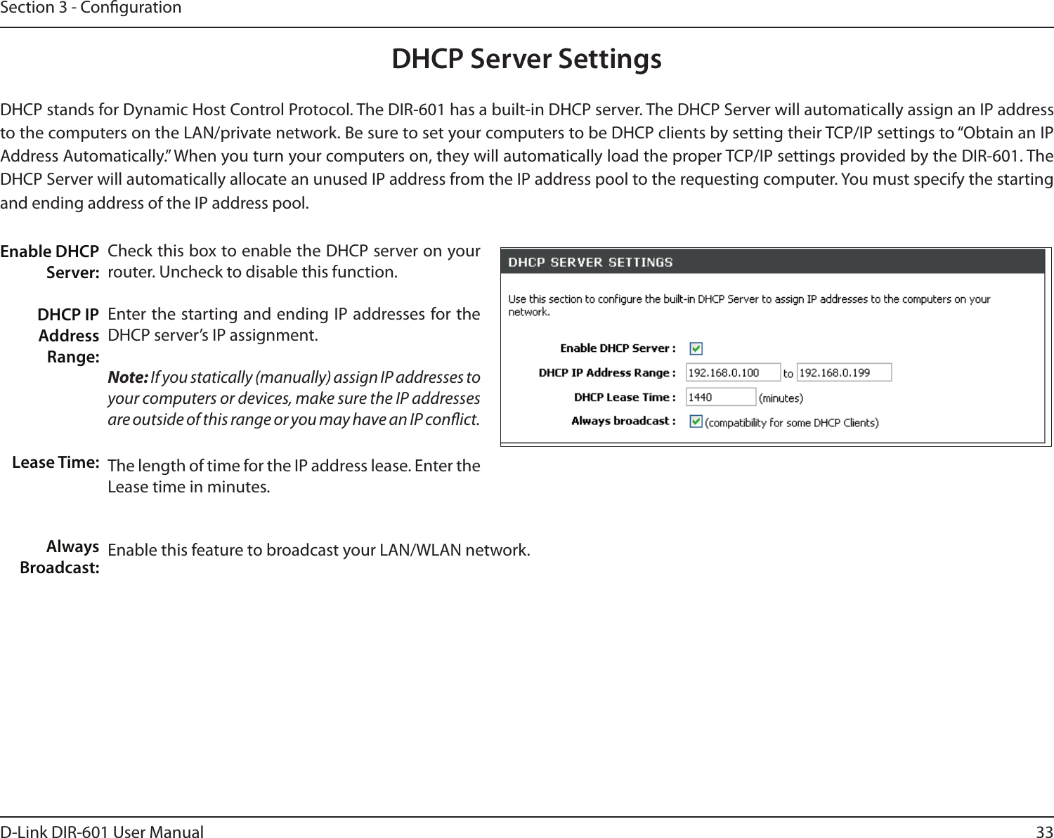 33D-Link DIR-601 User ManualSection 3 - CongurationCheck this box to enable the DHCP server on your router. Uncheck to disable this function.Enter the starting and ending IP addresses for the DHCP server’s IP assignment.Note: If you statically (manually) assign IP addresses to your computers or devices, make sure the IP addresses are outside of this range or you may have an IP conict. The length of time for the IP address lease. Enter the Lease time in minutes.Enable this feature to broadcast your LAN/WLAN network. Enable DHCP Server:DHCP IP Address Range:Lease Time:Always Broadcast:DHCP Server SettingsDHCP stands for Dynamic Host Control Protocol. The DIR-601 has a built-in DHCP server. The DHCP Server will automatically assign an IP address to the computers on the LAN/private network. Be sure to set your computers to be DHCP clients by setting their TCP/IP settings to “Obtain an IP Address Automatically.” When you turn your computers on, they will automatically load the proper TCP/IP settings provided by the DIR-601. The DHCP Server will automatically allocate an unused IP address from the IP address pool to the requesting computer. You must specify the starting and ending address of the IP address pool.