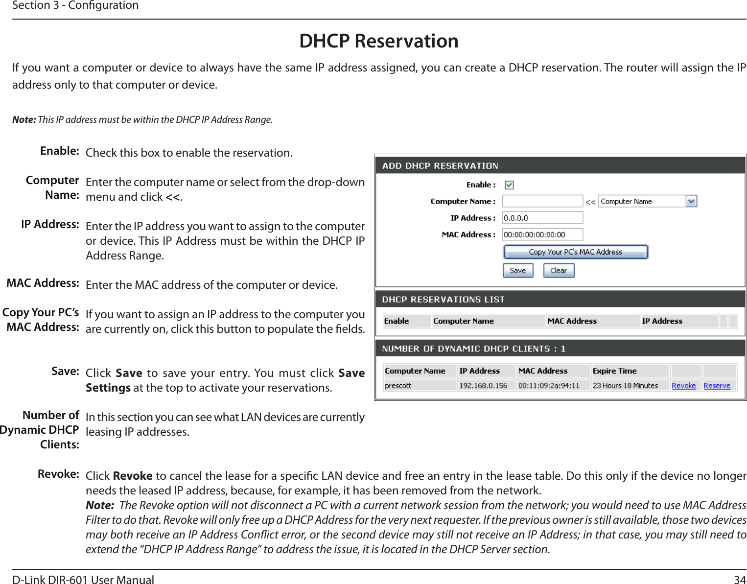 34D-Link DIR-601 User ManualSection 3 - CongurationDHCP ReservationIf you want a computer or device to always have the same IP address assigned, you can create a DHCP reservation. The router will assign the IP address only to that computer or device. Note: This IP address must be within the DHCP IP Address Range.Check this box to enable the reservation.Enter the computer name or select from the drop-down menu and click &lt;&lt;.Enter the IP address you want to assign to the computer or device. This IP Address must be within the DHCP IP Address Range.Enter the MAC address of the computer or device.If you want to assign an IP address to the computer you are currently on, click this button to populate the elds. Click Save  to save your entry. You must click SaveSettings at the top to activate your reservations. In this section you can see what LAN devices are currently leasing IP addresses.Click Revoke to cancel the lease for a specic LAN device and free an entry in the lease table. Do this only if the device no longer needs the leased IP address, because, for example, it has been removed from the network.Note:  The Revoke option will not disconnect a PC with a current network session from the network; you would need to use MAC Address Filter to do that. Revoke will only free up a DHCP Address for the very next requester. If the previous owner is still available, those two devices may both receive an IP Address Conict error, or the second device may still not receive an IP Address; in that case, you may still need to extend the “DHCP IP Address Range” to address the issue, it is located in the DHCP Server section.  Enable:Computer Name:IP Address:MAC Address:Copy Your PC’s MAC Address:Save:Number of Dynamic DHCP Clients:Revoke: