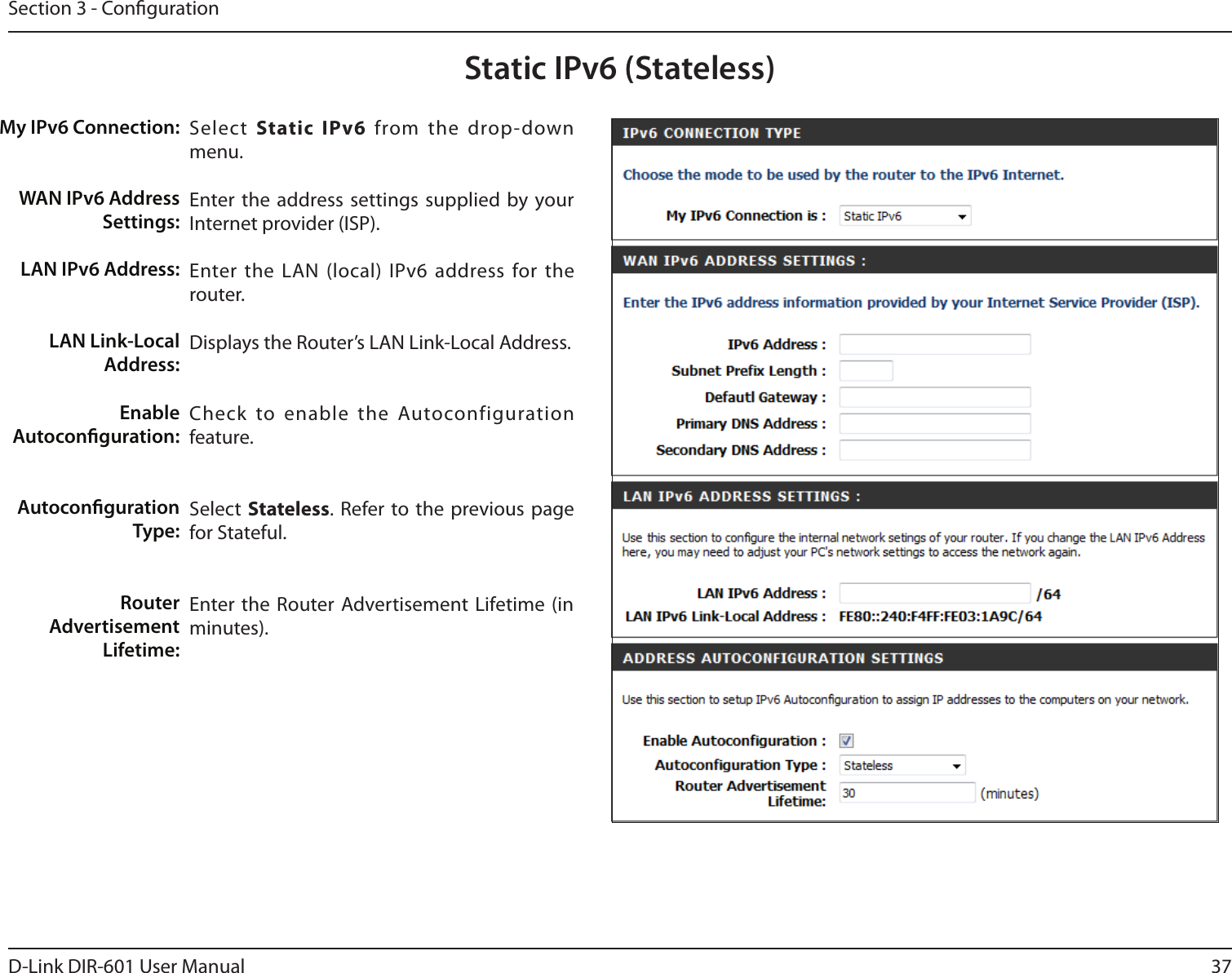37D-Link DIR-601 User ManualSection 3 - CongurationStatic IPv6 (Stateless)Select  Static IPv6  from  the  drop-down menu.Enter the address settings supplied by your Internet provider (ISP). Enter the LAN (local)  IPv6 address for the router. Displays the Router’s LAN Link-Local Address.Check  to  enable  the  Autoconfiguration feature.Select  Stateless.  Refer to the previous page for Stateful.Enter the Router Advertisement Lifetime (in minutes).My IPv6 Connection:WAN IPv6 Address Settings:LAN IPv6 Address:LAN Link-Local Address:Enable Autoconguration:Autoconguration Type:Router Advertisement  Lifetime: