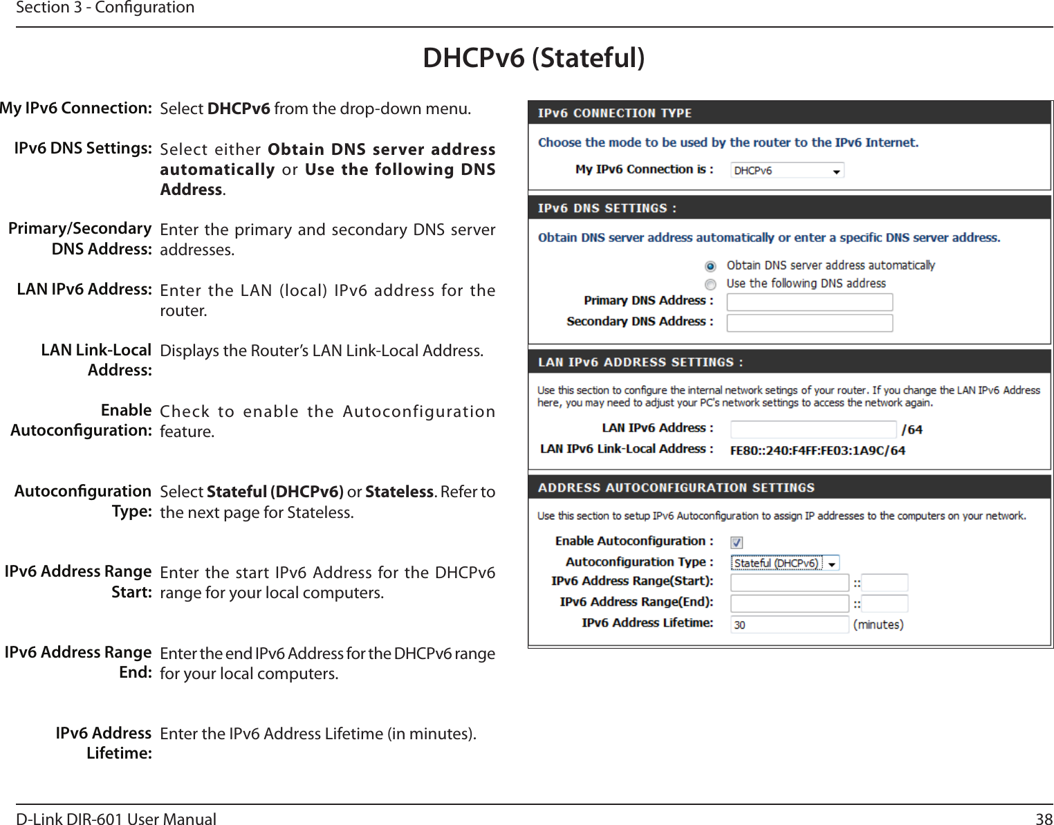 38D-Link DIR-601 User ManualSection 3 - CongurationDHCPv6 (Stateful)Select DHCPv6 from the drop-down menu.Select  either ObtainDNSserveraddressautomatically  or  Usethe followingDNSAddress.Enter the primary and secondary DNS server addresses. Enter the LAN (local)  IPv6 address for the router. Displays the Router’s LAN Link-Local Address.Check  to  enable  the  Autoconfiguration feature.Select Stateful(DHCPv6) or Stateless. Refer to the next page for Stateless.Enter the start IPv6  Address for the DHCPv6 range for your local computers.Enter the end IPv6 Address for the DHCPv6 range for your local computers.Enter the IPv6 Address Lifetime (in minutes).My IPv6 Connection:IPv6 DNS Settings:Primary/Secondary DNS Address:LAN IPv6 Address:LAN Link-Local Address:Enable Autoconguration:Autoconguration Type:IPv6 Address Range Start:IPv6 Address Range End:IPv6 Address Lifetime: