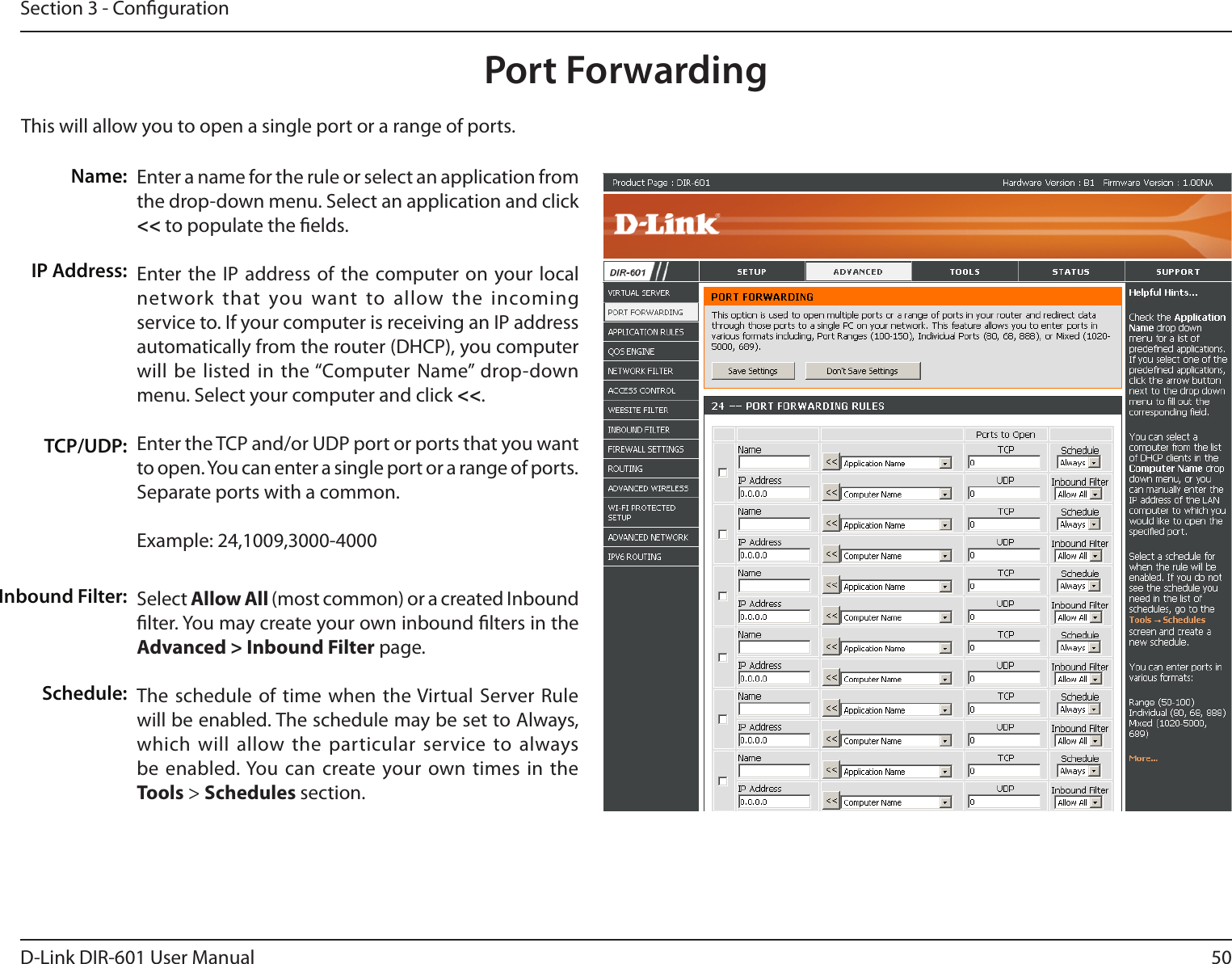 50D-Link DIR-601 User ManualSection 3 - CongurationThis will allow you to open a single port or a range of ports.Port ForwardingEnter a name for the rule or select an application from the drop-down menu. Select an application and click &lt;&lt; to populate the elds.Enter the IP address of the  computer on your local network that you  want to allow  the incoming service to. If your computer is receiving an IP address automatically from the router (DHCP), you computer will be  listed in  the “Computer Name” drop-down menu. Select your computer and click &lt;&lt;. Enter the TCP and/or UDP port or ports that you want to open. You can enter a single port or a range of ports. Separate ports with a common.Example: 24,1009,3000-4000Select Allow All (most common) or a created Inbound lter. You may create your own inbound lters in the Advanced&gt;InboundFilter page.The schedule of time  when the Virtual  Server Rule will be enabled. The schedule may be set to Always, which will  allow the  particular service to always be enabled. You can create your own times  in the  Tools &gt; Schedules section.Name:IP Address:TCP/UDP:Inbound Filter:Schedule: